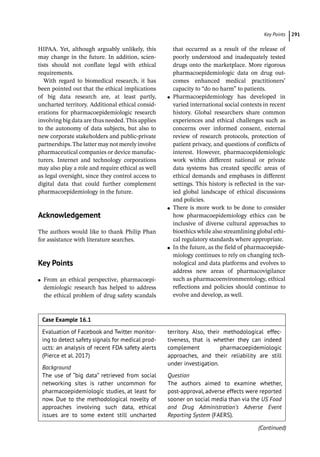 ­Key Point ﻿ 291
Case Example 16.1
Evaluation of Facebook and Twitter monitor-
ing to detect safety signals for medical prod-
ucts: an analysis of recent FDA safety alerts
(Pierce et al. 2017)
Background
The use of “big data” retrieved from social
networking sites is rather uncommon for
pharmacoepidemiologic studies, at least for
now. Due to the methodological novelty of
approaches involving such data, ethical
issues are to some extent still uncharted
­
territory. Also, their methodological effec-
tiveness, that is whether they can indeed
complement pharmacoepidemiologic
approaches, and their reliability are still
under investigation.
Question
The authors aimed to examine whether,
post-­
approval, adverse effects were reported
sooner on social media than via the US Food
and  Drug Administration’s Adverse  Event 
Reporting System (FAERS).
HIPAA. Yet, although arguably unlikely, this
may change in the future. In addition, scien-
tists should not conflate legal with ethical
requirements.
With regard to biomedical research, it has
been pointed out that the ethical implications
of big data research are, at least partly,
uncharted territory. Additional ethical consid-
erations for pharmacoepidemiologic research
involving big data are thus needed. This applies
to the autonomy of data subjects, but also to
new corporate stakeholders and public-­
private
partnerships.The latter may not merely involve
pharmaceutical companies or device manufac-
turers. Internet and technology corporations
may also play a role and require ethical as well
as legal oversight, since they control access to
digital data that could further complement
pharmacoepidemiology in the future.
­
Acknowledgement
The authors would like to thank Philip Phan
for assistance with literature searches.
­Key Points
●
● From an ethical perspective, pharmacoepi-
demiologic research has helped to address
the ethical problem of drug safety scandals
that occurred as a result of the release of
poorly understood and inadequately tested
drugs onto the marketplace. More rigorous
pharmacoepidemiologic data on drug out-
comes enhanced medical practitioners’
capacity to “do no harm” to patients.
●
● Pharmacoepidemiology has developed in
varied international social contexts in recent
history. Global researchers share common
experiences and ethical challenges such as
concerns over informed consent, external
review of research protocols, protection of
patient privacy, and questions of conflicts of
interest. However, pharmacoepidemiologic
work within different national or private
data systems has created specific areas of
ethical demands and emphases in different
settings. This history is reflected in the var-
ied global landscape of ethical discussions
and policies.
●
● There is more work to be done to consider
how pharmacoepidemiology ethics can be
inclusive of diverse cultural approaches to
bioethics while also streamlining global ethi-
cal regulatory standards where appropriate.
●
● In the future, as the field of pharmacoepide-
miology continues to rely on changing tech-
nological and data platforms and evolves to
address new areas of pharmacovigilance
such as pharmacoenvironmentology, ethical
reflections and policies should continue to
evolve and develop, as well.
(Continued)
 