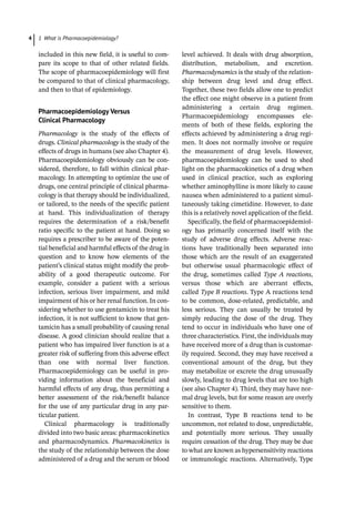 1 What is Pharmacoepidemiology?
4
included in this new field, it is useful to com-
pare its scope to that of other related fields.
The scope of pharmacoepidemiology will first
be compared to that of clinical pharmacology,
and then to that of epidemiology.
Pharmacoepidemiology Versus
Clinical Pharmacology
Pharmacology is the study of the effects of
drugs. Clinical pharmacology is the study of the
effects of drugs in humans (see also Chapter 4).
Pharmacoepidemiology obviously can be con-
sidered, therefore, to fall within clinical phar-
macology. In attempting to optimize the use of
drugs, one central principle of clinical pharma-
cology is that therapy should be individualized,
or tailored, to the needs of the specific patient
at hand. This individualization of therapy
requires the determination of a risk/benefit
ratio specific to the patient at hand. Doing so
requires a prescriber to be aware of the poten-
tial beneficial and harmful effects of the drug in
question and to know how elements of the
patient’s clinical status might modify the prob-
ability of a good therapeutic outcome. For
example, consider a patient with a serious
infection, serious liver impairment, and mild
impairment of his or her renal function. In con-
sidering whether to use gentamicin to treat his
infection, it is not sufficient to know that gen-
tamicin has a small probability of causing renal
disease. A good clinician should realize that a
patient who has impaired liver function is at a
greater risk of suffering from this adverse effect
than one with normal liver function.
Pharmacoepidemiology can be useful in pro-
viding information about the beneficial and
harmful effects of any drug, thus permitting a
better assessment of the risk/benefit balance
for the use of any particular drug in any par-
ticular patient.
Clinical pharmacology is traditionally
divided into two basic areas: pharmacokinetics
and pharmacodynamics. Pharmacokinetics is
the study of the relationship between the dose
administered of a drug and the serum or blood
level achieved. It deals with drug absorption,
distribution, metabolism, and excretion.
Pharmacodynamics is the study of the relation-
ship between drug level and drug effect.
Together, these two fields allow one to predict
the effect one might observe in a patient from
administering a certain drug regimen.
Pharmacoepidemiology encompasses ele-
ments of both of these fields, exploring the
effects achieved by administering a drug regi-
men. It does not normally involve or require
the measurement of drug levels. However,
pharmacoepidemiology can be used to shed
light on the pharmacokinetics of a drug when
used in clinical practice, such as exploring
whether aminophylline is more likely to cause
nausea when administered to a patient simul-
taneously taking cimetidine. However, to date
this is a relatively novel application of the field.
Specifically, the field of pharmacoepidemiol-
ogy has primarily concerned itself with the
study of adverse drug effects. Adverse reac-
tions have traditionally been separated into
those which are the result of an exaggerated
but otherwise usual pharmacologic effect of
the drug, sometimes called Type A reactions,
versus those which are aberrant effects,
called Type B reactions. Type A reactions tend
to be common, dose-­
related, predictable, and
less serious. They can usually be treated by
simply reducing the dose of the drug. They
tend to occur in individuals who have one of
three characteristics. First, the individuals may
have received more of a drug than is customar-
ily required. Second, they may have received a
conventional amount of the drug, but they
may metabolize or excrete the drug unusually
slowly, leading to drug levels that are too high
(see also Chapter 4). Third, they may have nor-
mal drug levels, but for some reason are overly
sensitive to them.
In contrast, Type B reactions tend to be
uncommon, not related to dose, unpredictable,
and potentially more serious. They usually
require cessation of the drug. They may be due
to what are known as hypersensitivity reactions
or immunologic reactions. Alternatively, Type
 