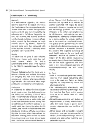 16 Bioethical Issues in Pharmacoepidemiologic Research
292
Approach
In a retrospective approach, the authors
retrieved data from the social networking
site Facebook and the microblogging service
Twitter. These were scanned for signals cor-
relating with 10 post-­
marketing safety sig-
nals reported in FAERS and flagged by the
FDA. For example, the authors examined
whether tweets indicated symptoms of vas-
culitis caused by Dronedarone or angi-
oedema caused by Pradaxa. Potentially
relevant posts were then compared with
those reported in FAERS, assessing where
symptoms were reported first.
Results
The study did not yield a clear outcome.
While some relevant social media data indi-
cated adverse effects for Multaq
(Dronaderone) before these were reported
by the FDA, this was not the case for others.
Strengths
Provided that approaches like these were to
become effective and reliable, harvesting
and analyzing data from social media could
complement existing pharmacoepidemio-
logic methods. Data from social media might
particularly serve as early warning signals.
Limitations
In a letter to the editor, Wiwanitkit (2017)
raised concerns over this study, questioning
the validity and reliability of social media
data. The commentator criticized that “[. . .]
the basic issue with these social media plat-
forms is of confidentiality and privacy.” This
raises the issue of whether it is ethical to use
social media data in the first place. In this
context, one should also consider the com-
plexity and challenge of fully anonymizing
big data. Moreover, others have pointed out
that when entering public-­
private collabora-
tions, researchers need to go beyond ques-
tions concerning the quality of research or
privacy (Sharon 2016). Studies such as the
one conducted by Pierce et al. need to be
carefully examined with regard to power
asymmetries in access to data and control
over technology platforms. For example,
while some of the authors were employed by
the US FDA, others indicated that they were
employees of a technology company intend-
ing to commercialize the software platform
used in the research – a conflict of interest.
Such public–private partnerships also lead
to dependencies between partners and put
involved companies in a powerful position:
this concerns the corporate ownership of
public health data on the one hand and
researchers’ reliance on commercial tech-
nologies on the other. Ethical issues aside,
one should also not forget that the effective-
ness of such novel approaches and their
place in the methodological repertoire of
pharmacoepidemiology are still under
scrutiny.
Key Points
●
● Data, in this case user-­
generated content,
