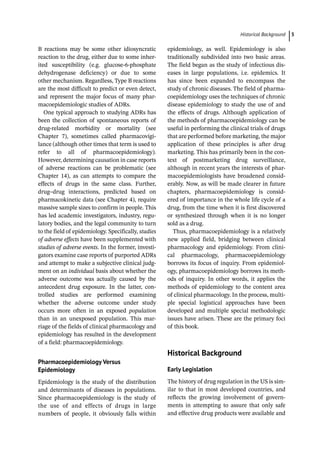 ­Historical Backgroun ﻿ 5
B reactions may be some other idiosyncratic
reaction to the drug, either due to some inher-
ited susceptibility (e.g. glucose-­
6-­
phosphate
dehydrogenase deficiency) or due to some
other mechanism. Regardless, Type B reactions
are the most difficult to predict or even detect,
and represent the major focus of many phar-
macoepidemiologic studies of ADRs.
One typical approach to studying ADRs has
been the collection of spontaneous reports of
drug-­
related morbidity or mortality (see
Chapter 7), sometimes called pharmacovigi-
lance (although other times that term is used to
refer to all of pharmacoepidemiology).
However, determining causation in case reports
of adverse reactions can be problematic (see
Chapter 14), as can attempts to compare the
effects of drugs in the same class. Further,
drug–drug interactions, predicted based on
pharmacokinetic data (see Chapter 4), require
massive sample sizes to confirm in people. This
has led academic investigators, industry, regu-
latory bodies, and the legal community to turn
to the field of epidemiology. Specifically, studies
of adverse effects have been supplemented with
studies of adverse events. In the former, investi-
gators examine case reports of purported ADRs
and attempt to make a subjective clinical judg-
ment on an individual basis about whether the
adverse outcome was actually caused by the
antecedent drug exposure. In the latter, con-
trolled studies are performed examining
whether the adverse outcome under study
occurs more often in an exposed population
than in an unexposed population. This mar-
riage of the fields of clinical pharmacology and
epidemiology has resulted in the development
of a field: pharmacoepidemiology.
Pharmacoepidemiology Versus
Epidemiology
Epidemiology is the study of the distribution
and determinants of diseases in populations.
Since pharmacoepidemiology is the study of
the use of and effects of drugs in large
numbers of people, it obviously falls within
epidemiology, as well. Epidemiology is also
traditionally subdivided into two basic areas.
The field began as the study of infectious dis-
eases in large populations, i.e. epidemics. It
has since been expanded to encompass the
study of chronic diseases. The field of pharma-
coepidemiology uses the techniques of chronic
disease epidemiology to study the use of and
the effects of drugs. Although application of
the methods of pharmacoepidemiology can be
useful in performing the clinical trials of drugs
that are performed before marketing, the major
application of these principles is after drug
marketing. This has primarily been in the con-
text of postmarketing drug surveillance,
although in recent years the interests of phar-
macoepidemiologists have broadened consid-
erably. Now, as will be made clearer in future
chapters, pharmacoepidemiology is consid-
ered of importance in the whole life cycle of a
drug, from the time when it is first discovered
or synthesized through when it is no longer
sold as a drug.
Thus, pharmacoepidemiology is a relatively
new applied field, bridging between clinical
pharmacology and epidemiology. From clini-
cal pharmacology, pharmacoepidemiology
borrows its focus of inquiry. From epidemiol-
ogy, pharmacoepidemiology borrows its meth-
ods of inquiry. In other words, it applies the
methods of epidemiology to the content area
of clinical pharmacology. In the process, multi-
ple special logistical approaches have been
developed and multiple special methodologic
issues have arisen. These are the primary foci
of this book.
­
Historical Background
Early Legislation
The history of drug regulation in the US is sim-
ilar to that in most developed countries, and
reflects the growing involvement of govern-
ments in attempting to assure that only safe
and effective drug products were available and
 