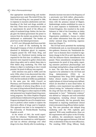 1 What is Pharmacoepidemiology?
6
that appropriate manufacturing and market-
ing practices were used. The initial US law, the
Pure Food and Drug Act, was passed in 1906,
in response to excessive adulteration and mis-
branding of the food and drugs available at
that time. There were no restrictions on sales
or requirements for proof of the efficacy or
safety of marketed drugs. Rather, the law sim-
ply gave the federal government the power to
remove from the market any product that was
adulterated or misbranded. The burden of
proof was on the federal government.
In 1937, over 100 people died from renal fail-
ure as a result of the marketing by the
Massengill Company of elixir of sulfanilimide
dissolved in diethylene glycol. In response,
Congress passed the 1938 Food, Drug, and
Cosmetic Act. Preclinical toxicity testing was
required for the first time. In addition, manu-
facturers were required to gather clinical data
about drug safety and to submit these data to
FDA before drug marketing. The FDA had
60days to object to marketing or else it would
proceed. No proof of efficacy was required.
Little attention was paid to ADRs until the
early 1950s, when it was discovered that chlo-
ramphenicol could cause aplastic anemia. In
1952, the first textbook of ADRs was published.
In the same year, the AMA Council on
Pharmacy and Chemistry established the first
official registry of adverse drug effects, to col-
lect cases of drug-­
induced blood dyscrasias. In
1960, the FDA began to collect reports of ADRs
and sponsored new hospital-­
based drug moni-
toring programs. The Johns Hopkins Hospital
andtheBostonCollaborativeDrugSurveillance
Program developed the use of in-­
hospital mon-
itors to perform cohort studies to explore the
short-­
term effects of drugs used in hospitals.
This approach was later to be transported to
the University of Florida-­
Shands Teaching
Hospital, as well.
In the winter of 1961, the world experi-
enced the infamous “thalidomide disaster.”
Thalidomide was marketed as a mild hypnotic,
and had no obvious advantage over other
drugs in its class. Shortly after its marketing, a
dramatic increase was seen in the frequency of
a previously rare birth defect, phocomelia-­
-­
the absence of limbs or parts of limbs, some-
times with the presence instead of flippers.
Epidemiologic studies established its cause to
be in utero exposure to thalidomide. In the
United Kingdom, this resulted in the estab-
lishment in 1968 of the Committee on Safety
of Medicines. Later, the World Health
Organization established a bureau to collect
and collate information from this and other
similar national drug monitoring organiza-
tions (see Chapter 7).
The US had never permitted the marketing
of thalidomide and, so, was fortunately spared
this epidemic. However, the “thalidomide dis-
aster” was so dramatic that it resulted in regu-
latory change in the US as well. Specifically, in
1962 the Kefauver–Harris Amendments were
passed. These amendments strengthened the
requirements for proof of drug safety, requir-
ing extensive preclinical pharmacologic and
toxicologic testing before a drug could be tested
in man. The data from these studies were
required to be submitted to the US Food and
Drug Administration (FDA) in an
Investigational New Drug (IND) application
before clinical studies could begin. Three
explicit phases of clinical testing were defined,
which are described in more detail below. In
addition, a new requirement was added to the
clinical testing, for “substantial evidence that
the drug will have the effect it purports or is
represented to have.” “Substantial evidence”
was defined as “adequate and well-­
controlled
investigations, including clinical investiga-
tions.” Functionally, this has generally been
interpreted as requiring randomized clinical
trials to document drug efficacy before market-
ing. This new procedure also delayed drug
marketing until the FDA explicitly gave
approval. With some modifications, these are
the requirements still in place in the US today.
In addition, the amendments required the
review of all drugs approved between 1938 and
1962, to determine if they too were efficacious.
The resulting DESI (Drug Efficacy Study
 