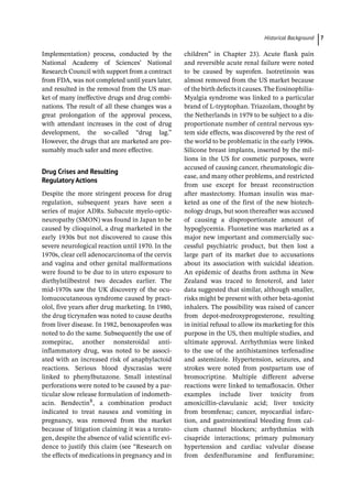 ­Historical Backgroun ﻿ 7
Implementation) process, conducted by the
National Academy of Sciences’ National
Research Council with support from a contract
from FDA, was not completed until years later,
and resulted in the removal from the US mar-
ket of many ineffective drugs and drug combi-
nations. The result of all these changes was a
great prolongation of the approval process,
with attendant increases in the cost of drug
development, the so-­
called “drug lag.”
However, the drugs that are marketed are pre-
sumably much safer and more effective.
Drug Crises and Resulting
Regulatory Actions
Despite the more stringent process for drug
regulation, subsequent years have seen a
series of major ADRs. Subacute myelo-­
optic-­
neuropathy (SMON) was found in Japan to be
caused by clioquinol, a drug marketed in the
early 1930s but not discovered to cause this
severe neurological reaction until 1970. In the
1970s, clear cell adenocarcinoma of the cervix
and vagina and other genital malformations
were found to be due to in utero exposure to
diethylstilbestrol two decades earlier. The
mid-­
1970s saw the UK discovery of the ocu-
lomucocutaneous syndrome caused by pract-
olol, five years after drug marketing. In 1980,
the drug ticrynafen was noted to cause deaths
from liver disease. In 1982, benoxaprofen was
noted to do the same. Subsequently the use of
zomepirac, another nonsteroidal anti-­
inflammatory drug, was noted to be associ-
ated with an increased risk of anaphylactoid
reactions. Serious blood dyscrasias were
linked to phenylbutazone. Small intestinal
perforations were noted to be caused by a par-
ticular slow release formulation of indometh-
acin. BendectinR
, a combination product
indicated to treat nausea and vomiting in
pregnancy, was removed from the market
because of litigation claiming it was a terato-
gen, despite the absence of valid scientific evi-
dence to justify this claim (see “Research on
the effects of medications in pregnancy and in
children” in Chapter 23). Acute flank pain
and reversible acute renal failure were noted
to be caused by suprofen. Isotretinoin was
almost removed from the US market because
of the birth defects it causes.The Eosinophilia-­
Myalgia syndrome was linked to a particular
brand of L-­
tryptophan. Triazolam, thought by
the Netherlands in 1979 to be subject to a dis-
proportionate number of central nervous sys-
tem side effects, was discovered by the rest of
the world to be problematic in the early 1990s.
Silicone breast implants, inserted by the mil-
lions in the US for cosmetic purposes, were
accused of causing cancer, rheumatologic dis-
ease, and many other problems, and restricted
from use except for breast reconstruction
after mastectomy. Human insulin was mar-
keted as one of the first of the new biotech-
nology drugs, but soon thereafter was accused
of causing a disproportionate amount of
hypoglycemia. Fluoxetine was marketed as a
major new important and commercially suc-
cessful psychiatric product, but then lost a
large part of its market due to accusations
about its association with suicidal ideation.
An epidemic of deaths from asthma in New
Zealand was traced to fenoterol, and later
data suggested that similar, although smaller,
risks might be present with other beta-­
agonist
inhalers. The possibility was raised of cancer
from depot-­
medroxyprogesterone, resulting
in initial refusal to allow its marketing for this
purpose in the US, then multiple studies, and
ultimate approval. Arrhythmias were linked
to the use of the antihistamines terfenadine
and astemizole. Hypertension, seizures, and
strokes were noted from postpartum use of
bromocriptine. Multiple different adverse
reactions were linked to temafloxacin. Other
examples include liver toxicity from
amoxicillin-­
clavulanic acid; liver toxicity
from bromfenac; cancer, myocardial infarc-
tion, and gastrointestinal bleeding from cal-
cium channel blockers; arrhythmias with
cisapride interactions; primary pulmonary
hypertension and cardiac valvular disease
from dexfenfluramine and fenfluramine;
 