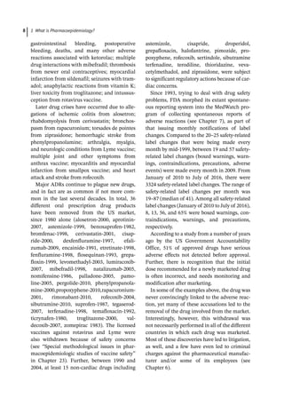 1 What is Pharmacoepidemiology?
8
­
gastrointestinal bleeding, postoperative
bleeding, deaths, and many other adverse
reactions associated with ketorolac; multiple
drug interactions with mibefradil; thrombosis
from newer oral contraceptives; myocardial
infarction from sildenafil; seizures with tram-
adol; anaphylactic reactions from vitamin K;
liver toxicity from troglitazone; and intussus-
ception from rotavirus vaccine.
Later drug crises have occurred due to alle-
gations of ischemic colitis from alosetron;
rhabdomyolysis from cerivastatin; bronchos-
pasm from rapacuronium; torsades de pointes
from ziprasidone; hemorrhagic stroke from
phenylpropanolamine; arthralgia, myalgia,
and neurologic conditions from Lyme vaccine;
multiple joint and other symptoms from
anthrax vaccine; myocarditis and myocardial
infarction from smallpox vaccine; and heart
attack and stroke from rofecoxib.
Major ADRs continue to plague new drugs,
and in fact are as common if not more com-
mon in the last several decades. In total, 36
­
different oral prescription drug products
have been removed from the US market,
since 1980 alone (alosetron-­
2000, aprotinin-
­
2007, ­
astemizole-­
1999, benoxaprofen-­
1982,
bromfenac-­
1998, cerivastatin-­
2001, cisap­
ride-­
2000, dexfenfluramine-­
1997, efali­
zumab-­
2009, encainide-­
1991, etretinate-­
1998,
fenfluramine-­
1998, flosequinan-­
1993, grepa-
floxin-­
1999, ­
levomethadyl-­
2003, lumiracoxib-
­
2007, ­
mibefradil-­
1998, natalizumab-­
2005,
­
nomifensine-­
1986, palladone-­
2005, pamo­
line-­
2005, pergolide-­
2010, phenylpropanola-
mine-­
2000,propoxyphene-­
2010,rapacuronium-
­
2001, rimonabant-­
2010, rofecoxib-­
2004,
sibutramine-­
2010, suprofen-­
1987, tegaserod-
­
2007, terfenadine-­
1998, temafloxacin-­
1992,
ticrynafen-­
1980, ­
troglitazone-­
2000, val­
decoxib-­
2007, zomepirac 1983). The licensed
vaccines against rotavirus and Lyme were
also withdrawn because of safety concerns
(see “Special methodological issues in phar-
macoepidemiologic studies of vaccine safety”
in Chapter 23). Further, between 1990 and
2004, at least 15 non-­
cardiac drugs ­
including
astemizole, cisapride, droperidol,
­
grepafloxacin, halofantrine, pimozide, pro-
poxyphene, rofecoxib, sertindole, sibutramine
terfenadine, terodiline, thioridazine, veva-
cetylmethadol, and ziprasidone, were subject
to significant regulatory actions because of car-
diac concerns.
Since 1993, trying to deal with drug safety
problems, FDA morphed its extant spontane-
ous reporting system into the MedWatch pro-
gram of collecting spontaneous reports of
adverse reactions (see Chapter 7), as part of
that issuing monthly notifications of label
changes. Compared to the 20–25 safety-­
related
label changes that were being made every
month by mid-­
1999, between 19 and 57 safety-­
related label changes (boxed warnings, warn-
ings, contraindications, precautions, adverse
events) were made every month in 2009. From
January of 2010 to July of 2016, there were
3324 safety-­
related label changes. The range of
safety-­
related label changes per month was
19–87 (median of 41). Among all safety-­
related
label changes (January of 2010 to July of 2016),
8, 13, 56, and 65% were boxed warnings, con-
traindications, warnings, and precautions,
respectively.
According to a study from a number of years
ago by the US Government Accountability
Office, 51% of approved drugs have serious
adverse effects not detected before approval.
Further, there is recognition that the initial
dose recommended for a newly marketed drug
is often incorrect, and needs monitoring and
modification after marketing.
In some of the examples above, the drug was
never convincingly linked to the adverse reac-
tion, yet many of these accusations led to the
removal of the drug involved from the market.
Interestingly, however, this withdrawal was
not necessarily performed in all of the different
countries in which each drug was marketed.
Most of these discoveries have led to litigation,
as well, and a few have even led to criminal
charges against the pharmaceutical manufac-
turer and/or some of its employees (see
Chapter 6).
 