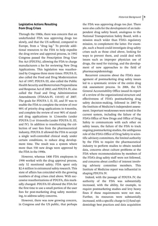 ­Historical Backgroun ﻿ 9
Legislative Actions Resulting
from Drug Crises
Through the 1980s, there was concern that an
underfunded FDA was approving drugs too
slowly, and that the US suffered, compared to
Europe, from a “drug lag.” To provide addi-
tional resources to the FDA to help expedite
the drug review and approval process, in 1992
Congress passed the Prescription Drug User
Fee Act (PDUFA), allowing the FDA to charge
manufacturers a fee for reviewing New Drug
Applications. This legislation was reauthor-
ized by Congress three more times: PDUFA II,
also called the Food and Drug Modernization
Act of 1997; PDUFA III, also called the Public
Health Security and Bioterrorism Preparedness
and Response Act of 2002; and PDUFA IV, also
called the Food and Drug Administration
Amendments (FDAAA-­
PL 110-­
85) of 2007.
The goals for PDUFA I, II, III, and IV was to
enable the FDA to complete the review of over
90% of priority drug applications in 6months,
and complete the review of over 90% of stand-
ard drug applications in 12months (under
PDUFA I) or 10months (under PDUFA II, III,
and IV). In addition to reauthorizing the col-
lection of user fees from the pharmaceutical
industry, PDUFA II allowed the FDA to accept
a single well-­
controlled clinical study under
certain conditions, to reduce drug develop-
ment time. The result was a system where
more than 550 new drugs were approved by
the FDA in the 1990s.
However, whereas 1400 FDA employees in
1998 worked with the drug approval process,
only 52 monitored safety; FDA spent only
$2.4 million in extramural safety research. This
state of affairs has coincided with the growing
numbers of drug crises cited above. With suc-
cessive reauthorizations of PDUFA, this mark-
edly changed. PDUFA III allowed the FDA for
the first time to use a small portion of the user
fees for post-­
marketing drug safety monitor-
ing, to address safety concerns.
However, there was now growing concern,
in Congress and the US public, that perhaps
the FDA was approving drugs too fast. There
were also calls for the development of an inde-
pendent drug safety board, analogous to the
National Transportation Safety Board, with a
mission much wider than FDA’s regulatory
mission, to complement the latter. For exam-
ple, such a board could investigate drug safety
crises such as those cited above, looking for
ways to prevent them, and could deal with
issues such as improper physician use of
drugs, the need for training, and the develop-
ment of new approaches to the field of
pharmacoepidemiology.
Recurrent concerns about the FDA’s man-
agement of postmarketing drug safety issues
led to a systematic review of the entire drug
risk assessment process. In 2006, the US
General Accountability Office issued its report
of a review of the organizational structure and
effectiveness of FDA’s postmarketing drug
safety decision-­
making, followed in 2007 by
the Institute of Medicine’s independent assess-
ment. Important weaknesses were noted in the
current system, including the failure of the
FDA’s Office of New Drugs and Office of Drug
Safety to communicate with each other on
safety issues, the failure of the FDA to track
ongoing postmarketing studies, the ambiguous
role of the FDA’s Office of Drug Safety in scien-
tific advisory committees, the limited authority
by the FDA to require the pharmaceutical
industry to perform studies to obtain needed
data, concerns about culture problems at the
FDA where recommendations by members of
the FDA’s drug safety staff were not followed,
and concerns about conflict of interest involv-
ing advisory committee members. This
Institute of Medicine report was influential in
shaping PDUFA IV.
Indeed, with the passage of PDUFA IV, the
authority of the FDA was substantially
increased, with the ability, for example, to
require postmarketing studies and levy heavy
fines if these requirements were not met.
Further, its resources were substantially
increased, with a specific charge to (i) fund epi-
demiology best practices and data acquisition
 