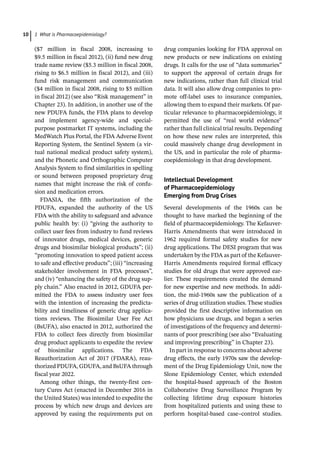 1 What is Pharmacoepidemiology?
10
($7 million in fiscal 2008, increasing to
$9.5 million in fiscal 2012), (ii) fund new drug
trade name review ($5.3 million in fiscal 2008,
rising to $6.5 million in fiscal 2012), and (iii)
fund risk management and communication
($4 million in fiscal 2008, rising to $5 million
in fiscal 2012) (see also “Risk management” in
Chapter 23). In addition, in another use of the
new PDUFA funds, the FDA plans to develop
and implement agency-­
wide and special-­
purpose postmarket IT systems, including the
MedWatch Plus Portal, the FDA Adverse Event
Reporting System, the Sentinel System (a vir-
tual national medical product safety system),
and the Phonetic and Orthographic Computer
Analysis System to find similarities in spelling
or sound between proposed proprietary drug
names that might increase the risk of confu-
sion and medication errors.
FDASIA, the fifth authorization of the
PDUFA, expanded the authority of the US
FDA with the ability to safeguard and advance
public health by: (i) “giving the authority to
collect user fees from industry to fund reviews
of innovator drugs, medical devices, generic
drugs and biosimilar biological products”; (ii)
“promoting innovation to speed patient access
to safe and effective products”; (iii) “increasing
stakeholder involvement in FDA processes”,
and (iv) “enhancing the safety of the drug sup-
ply chain.” Also enacted in 2012, GDUFA per-
mitted the FDA to assess industry user fees
with the intention of increasing the predicta-
bility and timeliness of generic drug applica-
tions reviews. The Biosimilar User Fee Act
(BsUFA), also enacted in 2012, authorized the
FDA to collect fees directly from biosimilar
drug product applicants to expedite the review
of biosimilar applications. The FDA
Reauthorization Act of 2017 (FDARA), reau-
thorized PDUFA, GDUFA, and BsUFA through
fiscal year 2022.
Among other things, the twenty-­
first cen-
tury Cures Act (enacted in December 2016 in
the United States) was intended to expedite the
process by which new drugs and devices are
approved by easing the requirements put on
drug companies looking for FDA approval on
new products or new indications on existing
drugs. It calls for the use of “data summaries”
to support the approval of certain drugs for
new indications, rather than full clinical trial
data. It will also allow drug companies to pro-
mote off-­
label uses to insurance companies,
allowing them to expand their markets. Of par-
ticular relevance to pharmacoepidemiology, it
permitted the use of “real world evidence”
rather than full clinical trial results. Depending
on how these new rules are interpreted, this
could massively change drug development in
the US, and in particular the role of pharma-
coepidemiology in that drug development.
Intellectual Development
of Pharmacoepidemiology
Emerging from Drug Crises
Several developments of the 1960s can be
thought to have marked the beginning of the
field of pharmacoepidemiology. The Kefauver-­
Harris Amendments that were introduced in
1962 required formal safety studies for new
drug applications. The DESI program that was
undertaken by the FDA as part of the Kefauver-­
Harris Amendments required formal efficacy
studies for old drugs that were approved ear-
lier. These requirements created the demand
for new expertise and new methods. In addi-
tion, the mid-­
1960s saw the publication of a
series of drug utilization studies. These studies
provided the first descriptive information on
how physicians use drugs, and began a series
of investigations of the frequency and determi-
nants of poor prescribing (see also “Evaluating
and improving prescribing” in Chapter 23).
In part in response to concerns about adverse
drug effects, the early 1970s saw the develop-
ment of the Drug Epidemiology Unit, now the
Slone Epidemiology Center, which extended
the hospital-­
based approach of the Boston
Collaborative Drug Surveillance Program by
collecting lifetime drug exposure histories
from hospitalized patients and using these to
perform hospital-­
based case–control studies.
 