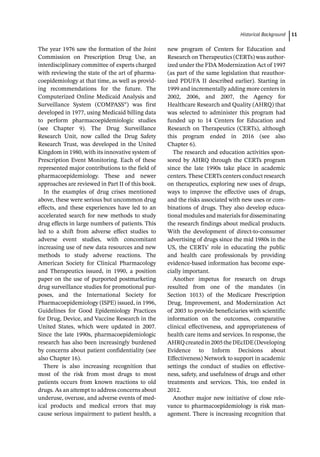 ­Historical Backgroun ﻿ 11
The year 1976 saw the formation of the Joint
Commission on Prescription Drug Use, an
interdisciplinary committee of experts charged
with reviewing the state of the art of pharma-
coepidemiology at that time, as well as provid-
ing recommendations for the future. The
Computerized Online Medicaid Analysis and
Surveillance System (COMPASS®) was first
developed in 1977, using Medicaid billing data
to perform pharmacoepidemiologic studies
(see Chapter 9). The Drug Surveillance
Research Unit, now called the Drug Safety
Research Trust, was developed in the United
Kingdom in 1980, with its innovative system of
Prescription Event Monitoring. Each of these
represented major contributions to the field of
pharmacoepidemiology. These and newer
approaches are reviewed in Part II of this book.
In the examples of drug crises mentioned
above, these were serious but uncommon drug
effects, and these experiences have led to an
accelerated search for new methods to study
drug effects in large numbers of patients. This
led to a shift from adverse effect studies to
adverse event studies, with concomitant
increasing use of new data resources and new
methods to study adverse reactions. The
American Society for Clinical Pharmacology
and Therapeutics issued, in 1990, a position
paper on the use of purported postmarketing
drug surveillance studies for promotional pur-
poses, and the International Society for
Pharmacoepidemiology (ISPE) issued, in 1996,
Guidelines for Good Epidemiology Practices
for Drug, Device, and Vaccine Research in the
United States, which were updated in 2007.
Since the late 1990s, pharmacoepidemiologic
research has also been increasingly burdened
by concerns about patient confidentiality (see
also Chapter 16).
There is also increasing recognition that
most of the risk from most drugs to most
patients occurs from known reactions to old
drugs. As an attempt to address concerns about
underuse, overuse, and adverse events of med-
ical products and medical errors that may
cause serious impairment to patient health, a
new program of Centers for Education and
Research on Therapeutics (CERTs) was author-
ized under the FDA Modernization Act of 1997
(as part of the same legislation that reauthor-
ized PDUFA II described earlier). Starting in
1999 and incrementally adding more centers in
2002, 2006, and 2007, the Agency for
Healthcare Research and Quality (AHRQ) that
was selected to administer this program had
funded up to 14 Centers for Education and
Research on Therapeutics (CERTs), although
this program ended in 2016 (see also
Chapter 6).
The research and education activities spon-
sored by AHRQ through the CERTs program
since the late 1990s take place in academic
centers. These CERTs centers conduct research
on therapeutics, exploring new uses of drugs,
ways to improve the effective uses of drugs,
and the risks associated with new uses or com-
binations of drugs. They also develop educa-
tional modules and materials for disseminating
the research findings about medical products.
With the development of direct-­
to-­
consumer
advertising of drugs since the mid 1980s in the
US, the CERTs’ role in educating the public
and health care professionals by providing
evidence-­
based information has become espe-
cially important.
Another impetus for research on drugs
resulted from one of the mandates (in
Section 1013) of the Medicare Prescription
Drug, Improvement, and Modernization Act
of 2003 to provide beneficiaries with scientific
information on the outcomes, comparative
clinical effectiveness, and appropriateness of
health care items and services. In response, the
AHRQcreatedin2005theDEcIDE(Developing
Evidence to Inform Decisions about
Effectiveness) Network to support in academic
settings the conduct of studies on effective-
ness, safety, and usefulness of drugs and other
treatments and services. This, too ended in
2012.
Another major new initiative of close rele-
vance to pharmacoepidemiology is risk man-
agement. There is increasing recognition that
 