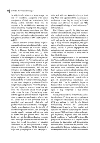 1 What is Pharmacoepidemiology?
12
the risk/benefit balance of some drugs can
only be considered acceptable with active
management of their use, to maximize their
efficacy and/or minimize their risk. In
response, in the late 1990s, there were new ini-
tiatives underway, ranging from FDA require-
ments for risk management plans, to a FDA
Drug Safety and Risk Management Advisory
Committee, and issuing risk minimization and
management guidances in 2005 (see Chapters 6
and 23).
Another initiative closely related to phar-
macoepidemiology is the Patient Safety move-
ment. In the Institute of Medicine’s report,
“To Err is Human: Building a Safer Health
System,” the authors note that: (i) “even
apparently single events or errors are due
most often to the convergence of multiple con-
tributing factors,” (ii) “preventing errors and
improving safety for patients requires a sys-
tems approach in order to modify the condi-
tions that contribute to errors,” and (iii) “the
problem is not bad people; the problem is that
the system needs to be made safer.” In this
framework, the concern is not about substand-
ard or negligent care, but rather, is about
errors made by even the best trained, bright-
est, and most competent professional health
caregivers and/or patients. From this perspec-
tive, the important research questions ask
about the conditions under which people
make errors, the types of errors being made,
and the types of systems that can be put into
place to prevent errors altogether when possi-
ble. Errors that are not prevented must be
identified and corrected efficiently and
quickly, before they inflict harm. Turning spe-
cifically to medications, from 2.4 to 6.5% of
hospitalized patients suffer ADEs, prolonging
hospital stays by twodays, and increase costs
by $2000–2600 per patient. Over 7000 US
deaths were attributed to medication errors in
1993. Although these estimates have been dis-
puted, the overall importance of reducing
these errors has not been questioned. In recog-
nition of this problem, AHRQ launched a
major new grant program of over 100 projects,
at its peak with over $50 million/year of fund-
ing. While only a portion of this is dedicated to
medication errors, they are clearly a focus of
interest and relevance to many (see “The
pharmacoepidemiology of medication errors”
in Chapter 23).
The 1990s and especially the 2000s have seen
another shift in the field, away from its exclu-
sive emphasis on drug utilization and adverse
reactions, to the inclusion of other interests as
well, such as the use of pharmacoepidemiol-
ogy to study beneficial drug effects, the appli-
cation of health economics to the study of drug
effects, studies of patient engagement and
patient reported outcomes, meta-­
analysis, etc.
These new foci are discussed in more detail in
Part III of this book.
Also, with the publication of the results from
the Women’s Health Initiative indicating that
combination hormone replacement therapy
causes an increased risk of myocardial infarc-
tion rather than a decreased risk, there has
been increased concern about reliance solely
on nonexperimental methods to study drug
safety after marketing.This has led to increased
use of massive randomized clinical trials as
part of postmarketing surveillance (see
Chapter 17). This is especially important
because often the surrogate markers used for
drug development cannot necessarily be relied
upon to map completely to true clinical
outcomes.
Finally, with the advent of the Obama admin-
istration in the US, there was enormous interest
in comparative effectiveness research (CER).
CER was defined in 2009 by the Federal
Coordinating Council for Comparative
Effectiveness Research as “the conduct and
synthesis of research comparing the benefits
and harms of different interventions and strate-
gies to prevent, diagnose, treat, and monitor
health conditions in “real world” settings. The
purpose of this research is to improve health
outcomes by developing and disseminating
evidence-­
based information to patients, clini-
cians, and other decision-­
makers, responding to
their expressed needs, about which interventions
 