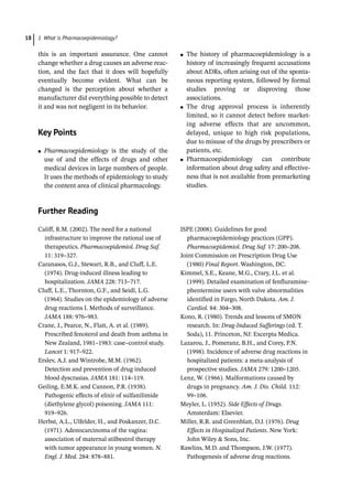 1 What is Pharmacoepidemiology?
18
this is an important assurance. One cannot
change whether a drug causes an adverse reac-
tion, and the fact that it does will hopefully
eventually become evident. What can be
changed is the perception about whether a
manufacturer did everything possible to detect
it and was not negligent in its behavior.
Key Points
●
● Pharmacoepidemiology is the study of the
use of and the effects of drugs and other
medical devices in large numbers of people.
It uses the methods of epidemiology to study
the content area of clinical pharmacology.
●
● The history of pharmacoepidemiology is a
history of increasingly frequent accusations
about ADRs, often arising out of the sponta-
neous reporting system, followed by formal
studies proving or disproving those
associations.
●
● The drug approval process is inherently
limited, so it cannot detect before market-
ing adverse effects that are uncommon,
delayed, unique to high risk populations,
due to misuse of the drugs by prescribers or
patients, etc.
●
● Pharmacoepidemiology can contribute
information about drug safety and effective-
ness that is not available from premarketing
studies.
­
Further Reading
Califf, R.M. (2002). The need for a national
infrastructure to improve the rational use of
therapeutics. Pharmacoepidemiol. Drug Saf.
11: 319–327.
Caranasos, G.J., Stewart, R.B., and Cluff, L.E.
(1974). Drug-­
induced illness leading to
hospitalization. JAMA 228: 713–717.
Cluff, L.E., Thornton, G.F., and Seidl, L.G.
(1964). Studies on the epidemiology of adverse
drug reactions I. Methods of surveillance.
JAMA 188: 976–983.
Crane, J., Pearce, N., Flatt, A. et al. (1989).
Prescribed fenoterol and death from asthma in
New Zealand, 1981–1983: case–control study.
Lancet 1: 917–922.
Erslev, A.J. and Wintrobe, M.M. (1962).
Detection and prevention of drug induced
blood dyscrasias. JAMA 181: 114–119.
Geiling, E.M.K. and Cannon, P.R. (1938).
Pathogenic effects of elixir of sulfanilimide
(diethylene glycol) poisoning. JAMA 111:
919–926.
Herbst, A.L., Ulfelder, H., and Poskanzer, D.C.
(1971). Adenocarcinoma of the vagina:
association of maternal stilbestrol therapy
with tumor appearance in young women. N.
Engl. J. Med. 284: 878–881.
ISPE (2008). Guidelines for good
pharmacoepidemiology practices (GPP).
Pharmacoepidemiol. Drug Saf. 17: 200–208.
Joint Commission on Prescription Drug Use
(1980) Final Report. Washington, DC.
Kimmel, S.E., Keane, M.G., Crary, J.L. et al.
(1999). Detailed examination of fenfluramine-­
phentermine users with valve abnormalities
identified in Fargo, North Dakota. Am. J.
Cardiol. 84: 304–308.
Kono, R. (1980). Trends and lessons of SMON
research. In: Drug-­
Induced Sufferings (ed. T.
Soda), 11. Princeton, NJ: Excerpta Medica.
Lazarou, J., Pomeranz, B.H., and Corey, P.N.
(1998). Incidence of adverse drug reactions in
hospitalized patients: a meta-­
analysis of
prospective studies. JAMA 279: 1200–1205.
Lenz, W. (1966). Malformations caused by
drugs in pregnancy. Am. J. Dis. Child. 112:
99–106.
Meyler, L. (1952). Side Effects of Drugs.
Amsterdam: Elsevier.
Miller, R.R. and Greenblatt, D.J. (1976). Drug
Effects in Hospitalized Patients. New York:
John Wiley  Sons, Inc.
Rawlins, M.D. and Thompson, J.W. (1977).
Pathogenesis of adverse drug reactions.
 