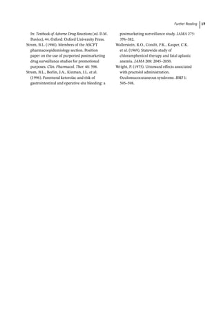   ­Further Readin 19
In: Textbook of Adverse Drug Reactions (ed. D.M.
Davies), 44. Oxford: Oxford University Press.
Strom, B.L. (1990). Members of the ASCPT
pharmacoepidemiology section. Position
paper on the use of purported postmarketing
drug surveillance studies for promotional
purposes. Clin. Pharmacol. Ther. 48: 598.
Strom, B.L., Berlin, J.A., Kinman, J.L. et al.
(1996). Parenteral ketorolac and risk of
gastrointestinal and operative site bleeding: a
postmarketing surveillance study. JAMA 275:
376–382.
Wallerstein, R.O., Condit, P.K., Kasper, C.K.
et al. (1969). Statewide study of
chloramphenicol therapy and fatal aplastic
anemia. JAMA 208: 2045–2050.
Wright, P. (1975). Untoward effects associated
with practolol administration.
Oculomucocutaneous syndrome. BMJ 1:
595–598.
 