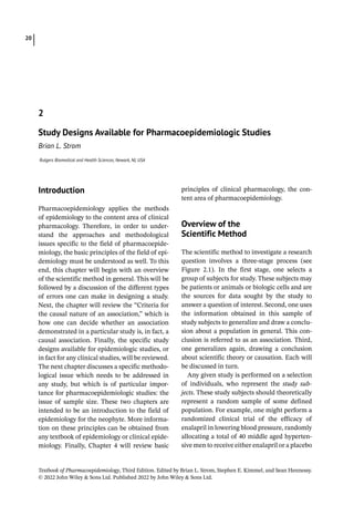 Textbook of Pharmacoepidemiology, Third Edition. Edited by Brian L. Strom, Stephen E. Kimmel, and Sean Hennessy.
© 2022 John Wiley  Sons Ltd. Published 2022 by John Wiley  Sons Ltd.
20
­Introduction
Pharmacoepidemiology applies the methods
of epidemiology to the content area of clinical
pharmacology. Therefore, in order to under-
stand the approaches and methodological
issues specific to the field of pharmacoepide-
miology, the basic principles of the field of epi-
demiology must be understood as well. To this
end, this chapter will begin with an overview
of the scientific method in general. This will be
followed by a discussion of the different types
of errors one can make in designing a study.
Next, the chapter will review the “Criteria for
the causal nature of an association,” which is
how one can decide whether an association
demonstrated in a particular study is, in fact, a
causal association. Finally, the specific study
designs available for epidemiologic studies, or
in fact for any clinical studies, will be reviewed.
The next chapter discusses a specific methodo-
logical issue which needs to be addressed in
any study, but which is of particular impor-
tance for pharmacoepidemiologic studies: the
issue of sample size. These two chapters are
intended to be an introduction to the field of
epidemiology for the neophyte. More informa-
tion on these principles can be obtained from
any textbook of epidemiology or clinical epide-
miology. Finally, Chapter 4 will review basic
principles of clinical pharmacology, the con-
tent area of pharmacoepidemiology.
­
Overview of the
Scientific Method
The scientific method to investigate a research
question involves a three-­
stage process (see
Figure 2.1). In the first stage, one selects a
group of subjects for study. These subjects may
be patients or animals or biologic cells and are
the sources for data sought by the study to
answer a question of interest. Second, one uses
the information obtained in this sample of
study subjects to generalize and draw a conclu-
sion about a population in general. This con-
clusion is referred to as an association. Third,
one generalizes again, drawing a conclusion
about scientific theory or causation. Each will
be discussed in turn.
Any given study is performed on a selection
of individuals, who represent the study sub-
jects. These study subjects should theoretically
represent a random sample of some defined
population. For example, one might perform a
randomized clinical trial of the efficacy of
enalapril in lowering blood pressure, randomly
allocating a total of 40 middle aged hyperten-
sive men to receive either enalapril or a ­
placebo
2
Study Designs Available for Pharmacoepidemiologic Studies
Brian L. Strom
Rutgers Biomedical and Health Sciences, Newark, NJ, USA
 