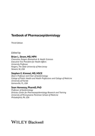 Textbook of Pharmacoepidemiology
Third Edition
Edited by
Brian L. Strom, MD, MPH
Chancellor, Rutgers Biomedical & Health Sciences
Executive Vice President for Health Affairs
University Professor
Rutgers, The State University of New Jersey
Newark, NJ, USA
Stephen E. Kimmel, MD, MSCE
Dean’s Professor and Chair of Epidemiology
College of Public Health and Health Professions and College of Medicine
University of Florida
Gainesville, FL, USA
Sean Hennessy, PharmD, PhD
Professor of Epidemiology
Director, Center for Pharmacoepidemiology Research and Training
University of Pennsylvania Perelman School of Medicine
Philadelphia, PA, USA
 