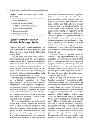 2 Study Designs Available for Pharmacoepidemiologic Studies
22
­
Types of Errors that one Can
Make in Performing a Study
There are four basic types of associations that
can be observed in a study (Table 2.1). The
basic purpose of research is to differentiate
among them.
First, of course, one could have no associa-
tion. Second, one could have an artifactual
association, i.e. a spurious or false association.
This can occur by either of two mechanisms:
chance or bias. Chance is unsystematic, or ran-
dom, variation. The purpose of statistical test-
ing in science is to evaluate this, estimating the
probability that the result observed in a study
could have happened purely by chance.
The other possible mechanism for creating
an artifactual association is bias.
Epidemiologists’ use of the term bias is differ-
ent from that of the lay public. To an epidemi-
ologist, bias is systematic variation, a consistent
manner in which two study groups are treated
or evaluated differently. This consistent differ-
ence can create an apparent association where
one actually does not exist. Of course, it also
can mask a true association.
There are many different types of potential
biases. For example, consider an interview
study in which the research assistant is aware
of the investigator’s hypothesis. Attempting to
please the boss, the research assistant might
probe more carefully during interviews with
one study group than during interviews with
the other. This difference in how carefully the
interviewer probes could create an apparent
but false association, which is referred to as
interviewer bias. Another example would be a
study of drug-­
induced birth defects that com-
pares children with birth defects to children
without birth defects. A mother of a child with
a birth defect, when interviewed about any
drugs she took during her pregnancy, may be
likely to remember drug ingestion during preg-
nancy with greater accuracy than a mother of a
healthy child, because of the unfortunate expe-
rience she has undergone. The improved recall
in the mothers of the children with birth
defects may result in false apparent associa-
tions between drug exposure and birth defects.
This systematic difference in recall is referred
to as recall bias.
Note that biases, once present, cannot be
corrected. They represent errors in the study
design that can result in incorrect results in the
study. It is important to note that a statistically
significant result is no protection against a bias;
one can have a very precise measurement of an
incorrect answer! The only protection against
biases is proper study design (See Chapter 22
for more discussion about biases in pharma-
coepidemiologic studies.)
Third, one can have an indirect, or con-
founded, association. A confounding variable,
or confounder, is a variable, other than the risk
factor and other than the outcome under study,
which is related independently to both the risk
factor and the outcome and which may create
an apparent association or mask a real one. For
example, a study of risk factors for lung cancer
could find a very strong association between
having yellow fingertips and developing lung
cancer. This is obviously not a causal associa-
tion, but an indirect association, confounded
by cigarette smoking. Specifically, cigarette
smoking causes both yellow fingertips and
lung cancer. Although this example is trans-
parent, most examples of confounding are not.
In designing a study, one must consider every
variable that can be associated with the risk
Table 2.1 Types of associations between factors
under study.
1) None (independent)
2) Artifactual (spurious or false)
a) Chance (unsystematic variation)
b) Bias (systematic variation)
3) Indirect (confounded)
4) Causal (direct or true)
 