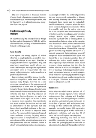2 Study Designs Available for Pharmacoepidemiologic Studies
26
The issue of causation is discussed more in
Chapter 7 as it relates to the process of sponta-
neous reporting of adverse drug reactions, and
in Chapter 14 as it relates to assessing causa-
tion from case reports.
­
Epidemiologic Study
Designs
In order to clarify the concept of study design
further, each of the designs in Table 2.4 will be
discussed in turn, starting at the bottom of the
list and working upwards.
Case Reports
Case reports are simply reports of events
observed in single patients. As used in phar-
macoepidemiology, a case report describes a
single patient who was exposed to a drug and
experiences a particular, usually adverse, out-
come. For example, one might see a published
case report about a young woman who was
taking oral contraceptives and who suffered a
pulmonary embolism.
Case reports are useful for raising hypothe-
ses about drug effects, to be tested with more
rigorous study designs. However, in a case
report one cannot know if the patient reported
is either typical of those with the exposure or
typical of those with the disease. Certainly, one
cannot usually determine whether the adverse
outcome was due to the drug exposure or
would have happened anyway. As such, it is
very rare that a case report can be used to make
a statement about causation. One exception to
this would be when the outcome is so rare and
so characteristic of the exposure that one
knows that it was likely to be due to the expo-
sure, even if the history of exposure were
unclear. An example of this is clear cell vaginal
adenocarcinoma occurring in young women
exposed in utero to diethylstilbestrol. Another
exception would be when the disease course is
very predictable and the treatment causes a
clearly apparent change in this disease course.
An example would be the ability of penicillin
to cure streptococcal endocarditis, a disease
that is nearly uniformly fatal in the absence of
treatment. Case reports can be particularly
useful to document causation when the treat-
ment causes a change in disease course which
is reversible, such that the patient returns to
his or her untreated state when the exposure is
withdrawn, can be treated again, and when the
change returns upon repeat treatment.
Consider a patient who is suffering from an
overdose of methadone, a long-­
acting narcotic,
and is comatose. If this patient is then treated
with naloxone, a narcotic antagonist, and
immediately awakens, this would be very sug-
gestive that the drug indeed is efficacious as a
narcotic antagonist. As the naloxone wears off
the patient would become comatose again, and
then if he or she were given another dose of
naloxone the patient would awaken again.
This, especially if repeated a few times, would
represent strong evidence that the drug is
indeed effective as a narcotic antagonist. This
type of challenge–rechallenge situation is rela-
tively uncommon, however, as physicians gen-
erally will avoid exposing a patient to a drug if
the patient experienced an adverse reaction to
it in the past. This issue is discussed in more
detail in Chapters 7 and 14.
Case Series
Case series are collections of patients, all of
whom have a single exposure, whose clinical
outcomes are then evaluated and described.
Often they are from a single hospital or medi-
cal practice. Alternatively, case series can be
collections of patients with a single outcome,
looking at their antecedent exposures. For
example, one might observe 100 consecutive
women under the age of 50 who suffer from a
pulmonary embolism, and note that 30 of
them had been taking oral contraceptives.
After drug marketing, case series are most
useful for two related purposes. First, they can
be useful for quantifying the incidence of an
adverse reaction. Second, they can be useful for
 