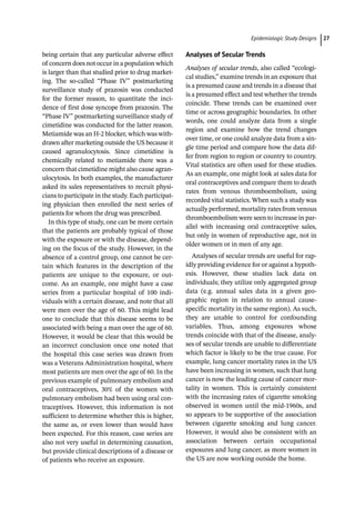 ­Epidemiologic Study Design﻿ 27
being certain that any particular adverse effect
of concern does not occur in a population which
is larger than that studied prior to drug market-
ing. The so-­
called “Phase IV” postmarketing
surveillance study of prazosin was conducted
for the former reason, to quantitate the inci-
dence of first dose syncope from prazosin. The
“Phase IV” postmarketing surveillance study of
cimetidine was conducted for the latter reason.
Metiamide was an H-­
2 blocker, which was with-
drawn after marketing outside the US because it
caused agranulocytosis. Since cimetidine is
chemically related to metiamide there was a
concern that cimetidine might also cause agran-
ulocytosis. In both examples, the manufacturer
asked its sales representatives to recruit physi-
cians to participate in the study. Each participat-
ing physician then enrolled the next series of
patients for whom the drug was prescribed.
In this type of study, one can be more certain
that the patients are probably typical of those
with the exposure or with the disease, depend-
ing on the focus of the study. However, in the
absence of a control group, one cannot be cer-
tain which features in the description of the
patients are unique to the exposure, or out-
come. As an example, one might have a case
series from a particular hospital of 100 indi-
viduals with a certain disease, and note that all
were men over the age of 60. This might lead
one to conclude that this disease seems to be
associated with being a man over the age of 60.
However, it would be clear that this would be
an incorrect conclusion once one noted that
the hospital this case series was drawn from
was a Veterans Administration hospital, where
most patients are men over the age of 60. In the
previous example of pulmonary embolism and
oral contraceptives, 30% of the women with
pulmonary embolism had been using oral con-
traceptives. However, this information is not
sufficient to determine whether this is higher,
the same as, or even lower than would have
been expected. For this reason, case series are
also not very useful in determining causation,
but provide clinical descriptions of a disease or
of patients who receive an exposure.
Analyses of Secular Trends
Analyses of secular trends, also called “ecologi-
cal studies,” examine trends in an exposure that
is a presumed cause and trends in a disease that
is a presumed effect and test whether the trends
coincide. These trends can be examined over
time or across geographic boundaries. In other
words, one could analyze data from a single
region and examine how the trend changes
over time, or one could analyze data from a sin-
gle time period and compare how the data dif-
fer from region to region or country to country.
Vital statistics are often used for these studies.
As an example, one might look at sales data for
oral contraceptives and compare them to death
rates from venous thromboembolism, using
recorded vital statistics. When such a study was
actually performed, mortality rates from venous
thromboembolism were seen to increase in par-
allel with increasing oral contraceptive sales,
but only in women of reproductive age, not in
older women or in men of any age.
Analyses of secular trends are useful for rap-
idly providing evidence for or against a hypoth-
esis. However, these studies lack data on
individuals; they utilize only aggregated group
data (e.g. annual sales data in a given geo-
graphic region in relation to annual cause-­
specific mortality in the same region). As such,
they are unable to control for confounding
variables. Thus, among exposures whose
trends coincide with that of the disease, analy-
ses of secular trends are unable to differentiate
which factor is likely to be the true cause. For
example, lung cancer mortality rates in the US
have been increasing in women, such that lung
cancer is now the leading cause of cancer mor-
tality in women. This is certainly consistent
with the increasing rates of cigarette smoking
observed in women until the mid-­
1960s, and
so appears to be supportive of the association
between cigarette smoking and lung cancer.
However, it would also be consistent with an
association between certain occupational
exposures and lung cancer, as more women in
the US are now working outside the home.
 