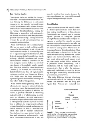 2 Study Designs Available for Pharmacoepidemiologic Studies
28
Case–Control Studies
Case–control studies are studies that compare
cases with a disease to controls without the dis-
ease, looking for differences in antecedent
exposures. As an example, one could select
cases of young women with venous thrombo-
embolism and compare them to controls with-
out venous thromboembolism, looking for
differences in antecedent oral contraceptive
use. Several such studies have been performed,
generally demonstrating a strong association
between the use of oral contraceptives and
venous thromboembolism.
Case–control studies can be particularly use-
ful when one wants to study multiple possible
causes of a single disease, as one can use the
same cases and controls to examine any num-
ber of exposures as potential risk factors. This
design is also particularly useful when one is
studying a relatively rare disease, as it guaran-
tees a sufficient number of cases with the dis-
ease. Using case–control studies, one can study
rare diseases with markedly smaller sample
sizes than those needed for cohort studies (see
Chapter 3). For example, the classic study of
diethylstilbestrol and clear cell vaginal adeno-
carcinoma required only 8 cases and 40 con-
trols, rather than the many thousands of
exposed subjects that would have been required
for a cohort study of this question.
Case–control studies generally obtain their
information on exposures retrospectively, i.e.
by recreating events that happened in the past.
Information on past exposure to potential risk
factors is generally obtained by abstracting
medical records or by administering question-
naires or interviews. As such, case–control
studies are subject to limitations in the validity
of retrospectively collected exposure informa-
tion. In addition, the proper selection of con-
trols can be a challenging task, and appropriate
control selection can lead to a selection bias,
which may lead to incorrect conclusions.
Nevertheless, when case–control studies are
done well, subsequent well-­
done cohort stud-
ies or randomized clinical trials, if any, will
generally confirm their results. As such, the
case–control design is a very useful approach
for pharmacoepidemiologic studies.
Cohort Studies
Cohort studies are studies that identify subsets
of a defined population and follow them over
time, looking for differences in their outcome.
Cohort studies are generally used to compare
exposed patients to unexposed patients,
although they can also be used to compare one
exposure to another. For example, one could
compare women of reproductive age who use
oral contraceptives to users of other contracep-
tive methods, looking for the differences in the
frequency of venous thromboembolism. When
such studies were performed, they in fact con-
firmed the relationship between oral contra-
ceptives and thromboembolism, which had
been noted using analyses of secular trends
and case–control studies. Cohort studies can
be performed either prospectively, that is
simultaneous with the events under study, or
retrospectively, that is after the outcomes
under study had already occurred, by recreat-
ing those past events using medical records,
questionnaires, or interviews.
The major difference between cohort and
case–control studies is the basis upon which
patients are recruited into the study (see
Figure 2.2). Patients are recruited into
Case-Control Studies
Disease
Present
(cases)
Present
(exposed)
Absent
(not exposed)
Absent
(controls)
Cohort
Studies
Risk
Factor
A
C D
B
Figure 2.2 Cohort and case–control studies
provide similar information, but approach data
collection from opposite directions. Source:
Reprinted with permission from Strom (1986).
 