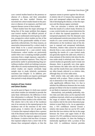 ­Epidemiologic Study Design﻿ 29
case–control studies based on the presence or
absence of a disease, and their antecedent
exposures are then studied. Patients are
recruited into cohort studies based on the pres-
ence or absence of an exposure, and their sub-
sequent disease course is then studied.
Cohort studies have the major advantage of
being free of the major problem that plagues
case–control studies: the difficult process of
selecting an undiseased control group. In addi-
tion, prospective cohort studies are free of the
problem of the questionable validity of retro-
spectively collected data. For these reasons, an
association demonstrated by a cohort study is
more likely to be a causal association than
one demonstrated by a case–control study.
Furthermore, cohort studies are particularly
useful when one is studying multiple possible
outcomes from a single exposure, especially a
relatively uncommon exposure. Thus, they are
particularly useful in postmarketing drug sur-
veillance studies, which are looking at any pos-
sible effect of a newly marketed drug. However,
cohort studies can require extremely large
sample sizes to study relatively uncommon
outcomes (see Chapter 3). In addition, pro-
spective cohort studies can require a prolonged
time period to study delayed drug effects.
Analysis of Case–Control
and Cohort Studies
As can be seen in Figure 2.2, both case–control
and cohort studies are intended to provide the
same basic information; the difference is how
this information is collected. The key statistic
reported from these studies is the relative risk.
The relative risk is the ratio of the incidence
rate of an outcome in the exposed group to the
incidence rate of the outcome in the unex-
posed group. A relative risk of greater than
1.0 means that exposed subjects have a greater
risk of the disease under study than unexposed
subjects, or that the exposure appears to cause
the disease. A relative risk less than 1.0 means
that exposed subjects have a lower risk of the
disease than unexposed subjects, or that the
exposure seems to protect against the disease.
A relative risk of 1.0 means that exposed sub-
jects and unexposed subjects have the same
risk of developing the disease, or that the expo-
sure and the disease appear unrelated.
One can calculate a relative risk directly
from the results of a cohort study. However, in
a case–control study one cannot determine the
size of either the exposed population or the
unexposed population that the diseased cases
and undiseased controls were drawn from. The
results of a case–control study do not provide
information on the incidence rates of the dis-
ease in exposed and unexposed individuals.
Therefore, relative risks cannot be calculated
directly from a case–control study. Instead, in
reporting the results of a case–control study
one generally reports the odds ratio, which is a
close estimate of the relative risk when the dis-
ease under study is relatively rare. Since case–
control studies are generally used to study rare
diseases, there is generally very close agree-
ment between the odds ratio and the relative
risk, and the results from case–control studies
are often loosely referred to as relative risks,
although they are in fact odds ratios.
Both relative risks and odds ratios can be
reported with p-­
values. These p-­
values allow
one to determine if the relative risk is statisti-
cally significantly different from 1.0, that is
whether the differences between the two study
groups are likely to be due to random variation
or are likely to represent real associations.
Alternatively, and probably preferably, rela-
tive risks and odds ratios can be reported with
confidence intervals, which are an indication of
the range of relative risks within which the
true relative risk for the entire theoretical pop-
ulation is most likely to lie. As an approxima-
tion, a 95% confidence interval around a
relative risk means that we can be 95% confi-
dent that the true relative risk lies in the range
between the lower and upper limits of this
interval. If a 95% confidence interval around a
relative risk excludes 1.0, then the finding is
statistically significant with a p-­
value of less
than 0.05. A confidence interval provides
 