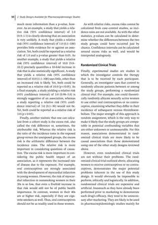 2 Study Designs Available for Pharmacoepidemiologic Studies
30
much more information than a p-­
value, how-
ever. As an example, a study that yields a rela-
tive risk (95% confidence interval) of 1.0
(0.9–1.1) is clearly showing that an association
is very unlikely. A study that yields a relative
risk (95% confidence interval) of 1.0 (0.1–100)
provides little evidence for or against an asso-
ciation. Yet, both could be reported as a relative
risk of 1.0 and a p-­
value greater than 0.05. As
another example, a study that yields a relative
risk (95% confidence interval) of 10.0 (9.8–
10.2) precisely quantifies a 10-­
fold increase in
risk that is also statistically significant. A study
that yields a relative risk (95% confidence
interval) of 10.0 (1.1–100) says little, other than
an increased risk is likely. Yet, both could be
reported as a relative risk of 10.0 (p0.05). As
a final example, a study yielding a relative risk
(95% confidence interval) of 3.0 (0.98–5.0) is
strongly suggestive of an association, whereas
a study reporting a relative risk (95% confi-
dence interval) of 3.0 (0.1–30) would not be.
Yet, both could be reported as a relative risk of
3.0 (p0.05).
Finally, another statistic that one can calcu-
late from a cohort study is the excess risk, also
called the risk difference or, sometimes, the
attributable risk. Whereas the relative risk is
the ratio of the incidence rates in the exposed
group versus the unexposed groups, the excess
risk is the arithmetic difference between the
incidence rates. The relative risk is more
important in considering questions of causa-
tion. The excess risk is more important in con-
sidering the public health impact of an
association, as it represents the increased rate
of disease due to the exposure. For example,
oral contraceptives are strongly associated
with the development of myocardial infarction
in young women. However, the risk of myocar-
dial infarction in nonsmoking women in their
20s is so low, that even a fivefold increase in
that risk would still not be of public health
importance. In contrast, women in their 40s
are at higher risk, especially if they are ciga-
rette smokers as well. Thus, oral contraceptives
should not be as readily used in these women.
As with relative risks, excess risks cannot be
calculated from case–control studies, as inci-
dence rates are not available. As with the other
statistics, p-­
values can be calculated to deter-
mine whether the differences between the two
study groups could have occurred just by
chance. Confidence intervals can be calculated
around excess risks as well, and would be
interpreted analogously.
Randomized Clinical Trials
Finally, experimental studies are studies in
which the investigator controls the therapy
that is to be received by each participant.
Generally, an investigator uses that control to
randomly allocate patients between or among
the study groups, performing a randomized
clinical trial. For example, one could theoreti-
cally randomly allocate sexually active women
to use either oral contraceptives or no contra-
ceptive, examining whether they differ in their
incidence of subsequent venous thromboem-
bolism. The major strength of this approach is
random assignment, which is the only way to
make it likely that the study groups are compa-
rable in potential confounding variables that
are either unknown or unmeasurable. For this
reason, associations demonstrated in rand-
omized clinical trials are more likely to be
causal associations than those demonstrated
using one of the other study designs reviewed
above.
However, even randomized clinical trials
are not without their problems. The rand-
omized clinical trial outlined above, allocating
women to receive contraceptives or no contra-
ceptives, demonstrates the major potential
problems inherent in the use of this study
design. It would obviously be impossible to
perform, ethically and logistically. In addition,
randomized clinical trials are expensive and
artificial. Inasmuch as they have already been
performed prior to marketing to demonstrate
each drug’s efficacy, they tend to be unneces-
sary after marketing. They are likely to be used
in pharmacoepidemiologic studies mainly for
 