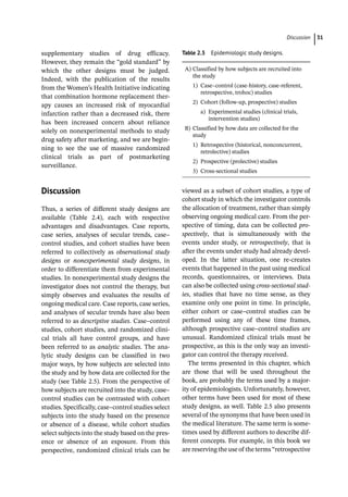 ­Discussio ﻿ 31
supplementary studies of drug efficacy.
However, they remain the “gold standard” by
which the other designs must be judged.
Indeed, with the publication of the results
from the Women’s Health Initiative indicating
that combination hormone replacement ther-
apy causes an increased risk of myocardial
infarction rather than a decreased risk, there
has been increased concern about reliance
solely on nonexperimental methods to study
drug safety after marketing, and we are begin-
ning to see the use of massive randomized
clinical trials as part of postmarketing
surveillance.
­Discussion
Thus, a series of different study designs are
available (Table 2.4), each with respective
advantages and disadvantages. Case reports,
case series, analyses of secular trends, case–
control studies, and cohort studies have been
referred to collectively as observational study
designs or nonexperimental study designs, in
order to differentiate them from experimental
studies. In nonexperimental study designs the
investigator does not control the therapy, but
simply observes and evaluates the results of
ongoing medical care. Case reports, case series,
and analyses of secular trends have also been
referred to as descriptive studies. Case–control
studies, cohort studies, and randomized clini-
cal trials all have control groups, and have
been referred to as analytic studies. The ana-
lytic study designs can be classified in two
major ways, by how subjects are selected into
the study and by how data are collected for the
study (see Table 2.5). From the perspective of
how subjects are recruited into the study, case–
control studies can be contrasted with cohort
studies. Specifically, case–control studies select
subjects into the study based on the presence
or absence of a disease, while cohort studies
select subjects into the study based on the pres-
ence or absence of an exposure. From this
­
perspective, randomized clinical trials can be
viewed as a subset of cohort studies, a type of
cohort study in which the investigator controls
the allocation of treatment, rather than simply
observing ongoing medical care. From the per-
spective of timing, data can be collected pro-
spectively, that is simultaneously with the
events under study, or retrospectively, that is
after the events under study had already devel-
oped. In the latter situation, one re-­
creates
events that happened in the past using medical
records, questionnaires, or interviews. Data
can also be collected using cross-­
sectional stud-
ies, studies that have no time sense, as they
examine only one point in time. In principle,
either cohort or case–control studies can be
performed using any of these time frames,
although prospective case–control studies are
unusual. Randomized clinical trials must be
prospective, as this is the only way an investi-
gator can control the therapy received.
The terms presented in this chapter, which
are those that will be used throughout the
book, are probably the terms used by a major-
ity of epidemiologists. Unfortunately, however,
other terms have been used for most of these
study designs, as well. Table 2.5 also presents
several of the synonyms that have been used in
the medical literature. The same term is some-
times used by different authors to describe dif-
ferent concepts. For example, in this book we
are reserving the use of the terms “­
retrospective
Table 2.5 Epidemiologic study designs.
A) Classified by how subjects are recruited into
the study
1) Case–control (case-­
history, case-­
referent,
retrospective, trohoc) studies
2) Cohort (follow-­
up, prospective) studies
a) Experimental studies (clinical trials,
intervention studies)
B) Classified by how data are collected for the
study
1) Retrospective (historical, nonconcurrent,
retrolective) studies
2) Prospective (prolective) studies
3) Cross-­
sectional studies
 