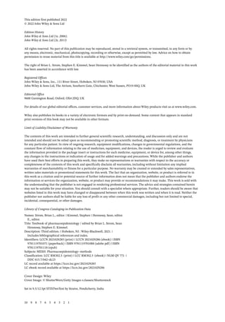 This edition first published 2022
© 2022 John Wiley & Sons Ltd
Edition History
John Wiley & Sons Ltd (1e, 2006);
John Wiley & Sons Ltd (2e, 2013)
All rights reserved. No part of this publication may be reproduced, stored in a retrieval system, or transmitted, in any form or by
any means, electronic, mechanical, photocopying, recording or otherwise, except as permitted by law. Advice on how to obtain
permission to reuse material from this title is available at http://www.wiley.com/go/permissions.
The right of Brian L. Strom, Stephen E. Kimmel, Sean Hennessy to be identified as the authors of the editorial material in this work
has been asserted in accordance with law.
Registered Offices
John Wiley & Sons, Inc., 111 River Street, Hoboken, NJ 07030, USA
John Wiley & Sons Ltd, The Atrium, Southern Gate, Chichester, West Sussex, PO19 8SQ, UK
Editorial Office
9600 Garsington Road, Oxford, OX4 2DQ, UK
For details of our global editorial offices, customer services, and more information about Wiley products visit us at www.wiley.com.
Wiley also publishes its books in a variety of electronic formats and by print-­
on-­
demand. Some content that appears in standard
print versions of this book may not be available in other formats.
Limit of Liability/Disclaimer of Warranty
The contents of this work are intended to further general scientific research, understanding, and discussion only and are not
intended and should not be relied upon as recommending or promoting scientific method, diagnosis, or treatment by physicians
for any particular patient. In view of ongoing research, equipment modifications, changes in governmental regulations, and the
constant flow of information relating to the use of medicines, equipment, and devices, the reader is urged to review and evaluate
the information provided in the package insert or instructions for each medicine, equipment, or device for, among other things,
any changes in the instructions or indication of usage and for added warnings and precautions. While the publisher and authors
have used their best efforts in preparing this work, they make no representations or warranties with respect to the accuracy or
completeness of the contents of this work and specifically disclaim all warranties, including without limitation any implied
warranties of merchantability or fitness for a particular purpose. No warranty may be created or extended by sales representatives,
written sales materials or promotional statements for this work. The fact that an organization, website, or product is referred to in
this work as a citation and/or potential source of further information does not mean that the publisher and authors endorse the
information or services the organization, website, or product may provide or recommendations it may make. This work is sold with
the understanding that the publisher is not engaged in rendering professional services. The advice and strategies contained herein
may not be suitable for your situation. You should consult with a specialist where appropriate. Further, readers should be aware that
websites listed in this work may have changed or disappeared between when this work was written and when it is read. Neither the
publisher nor authors shall be liable for any loss of profit or any other commercial damages, including but not limited to special,
incidental, consequential, or other damages.
Library of Congress Cataloging-­
in-­
Publication Data
Names: Strom, Brian L., editor. | Kimmel, Stephen | Hennessy, Sean, editor.
E., editor.
Title: Textbook of pharmacoepidemiology / edited by Brian L. Strom, Sean
Hennessy, Stephen E. Kimmel.
Description: Third edition. | Hoboken, NJ : Wiley-Blackwell, 2021. |
Includes bibliographical references and index.
Identifiers: LCCN 2021029285 (print) | LCCN 2021029286 (ebook) | ISBN
9781119701071 (paperback) | ISBN 9781119701088 (adobe pdf) | ISBN
9781119701118 (epub)
Subjects: MESH: Pharmacoepidemiology--methods
Classification: LCC RM302.5 (print) | LCC RM302.5 (ebook) | NLM QV 771 |
DDC 615.7/042–dc23
LC record available at https://lccn.loc.gov/2021029285
LC ebook record available at https://lccn.loc.gov/2021029286
Cover Design: Wiley
Cover Image: © ShutterWorx/Getty Images r.classen/Shutterstock
Set in 9.5/12.5pt STIXTwoText by Straive, Pondicherry, India
10 9 8 7 6 5 4 3 2 1
 