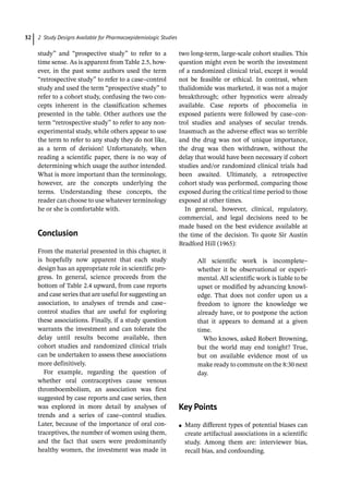 2 Study Designs Available for Pharmacoepidemiologic Studies
32
study” and “prospective study” to refer to a
time sense. As is apparent from Table 2.5, how-
ever, in the past some authors used the term
“retrospective study” to refer to a case–control
study and used the term “prospective study” to
refer to a cohort study, confusing the two con-
cepts inherent in the classification schemes
presented in the table. Other authors use the
term “retrospective study” to refer to any non-
experimental study, while others appear to use
the term to refer to any study they do not like,
as a term of derision! Unfortunately, when
reading a scientific paper, there is no way of
determining which usage the author intended.
What is more important than the terminology,
however, are the concepts underlying the
terms. Understanding these concepts, the
reader can choose to use whatever terminology
he or she is comfortable with.
­
Conclusion
From the material presented in this chapter, it
is hopefully now apparent that each study
design has an appropriate role in scientific pro-
gress. In general, science proceeds from the
bottom of Table 2.4 upward, from case reports
and case series that are useful for suggesting an
association, to analyses of trends and case–
control studies that are useful for exploring
these associations. Finally, if a study question
warrants the investment and can tolerate the
delay until results become available, then
cohort studies and randomized clinical trials
can be undertaken to assess these associations
more definitively.
For example, regarding the question of
whether oral contraceptives cause venous
thromboembolism, an association was first
suggested by case reports and case series, then
was explored in more detail by analyses of
trends and a series of case–control studies.
Later, because of the importance of oral con-
traceptives, the number of women using them,
and the fact that users were predominantly
healthy women, the investment was made in
two long-­
term, large-­
scale cohort studies. This
question might even be worth the investment
of a randomized clinical trial, except it would
not be feasible or ethical. In contrast, when
thalidomide was marketed, it was not a major
breakthrough; other hypnotics were already
available. Case reports of phocomelia in
exposed patients were followed by case–con-
trol studies and analyses of secular trends.
Inasmuch as the adverse effect was so terrible
and the drug was not of unique importance,
the drug was then withdrawn, without the
delay that would have been necessary if cohort
studies and/or randomized clinical trials had
been awaited. Ultimately, a retrospective
cohort study was performed, comparing those
exposed during the critical time period to those
exposed at other times.
In general, however, clinical, regulatory,
commercial, and legal decisions need to be
made based on the best evidence available at
the time of the decision. To quote Sir Austin
Bradford Hill (1965):
All scientific work is incomplete–
whether it be observational or experi-
mental. All scientific work is liable to be
upset or modified by advancing knowl-
edge. That does not confer upon us a
freedom to ignore the knowledge we
already have, or to postpone the action
that it appears to demand at a given
time.
Who knows, asked Robert Browning,
but the world may end tonight? True,
but on available evidence most of us
make ready to commute on the 8:30 next
day.
­
Key Points
●
● Many different types of potential biases can
create artifactual associations in a scientific
study. Among them are: interviewer bias,
recall bias, and confounding.
 