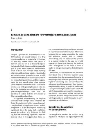 35
Textbook of Pharmacoepidemiology, Third Edition. Edited by Brian L. Strom, Stephen E. Kimmel, and Sean Hennessy.
© 2022 John Wiley  Sons Ltd. Published 2022 by John Wiley  Sons Ltd.
­Introduction
Chapter 1 pointed out that between 500 and
3000 subjects are usually exposed to a drug
prior to marketing, in order to be 95% certain
of detecting adverse effects that occur in
between one and six in a thousand exposed
individuals. While this seems like a reasonable
goal, it poses some important problems that
must be taken into account when planning
pharmacoepidemiologic studies. Specifically,
such studies must generally include a suffi-
cient number of subjects to add significantly to
the premarketing experience, and this require-
ment for large sample sizes raises logistical
obstacles to cost-­
effective studies. This central
special need for large sample sizes is what has
led to the innovative approaches to collecting
pharmacoepidemiologic data that are
described in Section II of this book Sources of
Pharmacoepidemiology Data.
The approach to considering the implica-
tions of a study’s sample size is somewhat dif-
ferent depending on whether a study is already
completed or is being planned. After a study is
completed, if a real finding was statistically
significant, then the study had a sufficient
sample size to detect it, by definition. If a find-
ing was not statistically significant, then one
can use either of two approaches. First, one
can examine the resulting confidence intervals
in order to determine the smallest differences
between the two study groups that the study
had sufficient sample size to exclude.
Alternatively, one can approach the question
in a manner similar to the way one would
approach it if one were planning the study de
novo. Nomograms can be used to assist a
reader in interpreting negative clinical trials in
this way.
In contrast, in this chapter we will discuss in
more detail how to determine a proper study
sample size, from the perspective of one who is
designing a study de novo. Specifically, we will
begin by discussing how one calculates the
minimum sample size necessary for a pharma-
coepidemiologic study, to avoid the problem of
a study with a sample size that is too small. We
will first present the approach for cohort stud-
ies, then for case–control studies, and then for
case series. For each design, one or more tables
will be presented to assist the reader in carry-
ing out these calculations.
­Sample Size Calculations
for Cohort Studies
The sample size required for a cohort study
depends on what you are expecting from the
3
Sample Size Considerations for Pharmacoepidemiologic Studies
Brian L. Strom
Rutgers Biomedical and Health Sciences, Newark, NJ, USA
 