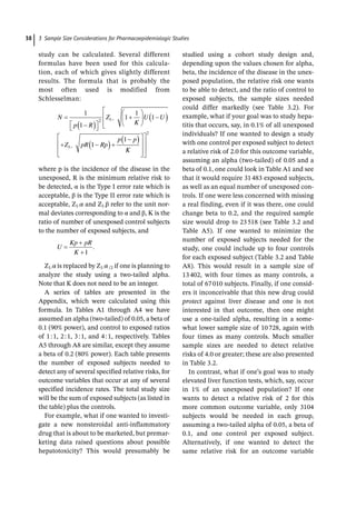 3 Sample Size Considerations for Pharmacoepidemiologic Studies
38
study can be calculated. Several different
formulas have been used for this calcula-
tion, each of which gives slightly different
results. The formula that is probably the
most often used is modified from
Schlesselman:
N
p R
Z
K
U U
Z pR Rp
p p
1
1
1
1
1
1
1
2 1
1
K
K
2
where p is the incidence of the disease in the
unexposed, R is the minimum relative risk to
be detected, α is the Type I error rate which is
acceptable, β is the Type II error rate which is
acceptable, Z1-­
α and Z1-­
β refer to the unit nor-
mal deviates corresponding to α and β, Κ is the
ratio of number of unexposed control subjects
to the number of exposed subjects, and
U
Kp pR
K 1
.
Z1-­
α is replaced by Z1-­
α/2 if one is planning to
analyze the study using a two-­
tailed alpha.
Note that K does not need to be an integer.
A series of tables are presented in the
Appendix, which were calculated using this
formula. In Tables A1 through A4 we have
assumed an alpha (two-­
tailed) of 0.05, a beta of
0.1 (90% power), and control to exposed ratios
of 1:1, 2:1, 3:1, and 4:1, respectively. Tables
A5 through A8 are similar, except they assume
a beta of 0.2 (80% power). Each table presents
the number of exposed subjects needed to
detect any of several specified relative risks, for
outcome variables that occur at any of several
specified incidence rates. The total study size
will be the sum of exposed subjects (as listed in
the table) plus the controls.
For example, what if one wanted to investi-
gate a new nonsteroidal anti-­
inflammatory
drug that is about to be marketed, but premar-
keting data raised questions about possible
hepatotoxicity? This would presumably be
studied using a cohort study design and,
depending upon the values chosen for alpha,
beta, the incidence of the disease in the unex-
posed population, the relative risk one wants
to be able to detect, and the ratio of control to
exposed subjects, the sample sizes needed
could differ markedly (see Table 3.2). For
example, what if your goal was to study hepa-
titis that occurs, say, in 0.1% of all unexposed
individuals? If one wanted to design a study
with one control per exposed subject to detect
a relative risk of 2.0 for this outcome variable,
assuming an alpha (two-­
tailed) of 0.05 and a
beta of 0.1, one could look in Table A1 and see
that it would require 31483 exposed subjects,
as well as an equal number of unexposed con-
trols. If one were less concerned with missing
a real finding, even if it was there, one could
change beta to 0.2, and the required sample
size would drop to 23518 (see Table 3.2 and
Table A5). If one wanted to minimize the
number of exposed subjects needed for the
study, one could include up to four controls
for each exposed subject (Table 3.2 and Table
A8). This would result in a sample size of
13402, with four times as many controls, a
total of 67010 subjects. Finally, if one consid-
ers it inconceivable that this new drug could
protect against liver disease and one is not
interested in that outcome, then one might
use a one-­
tailed alpha, resulting in a some-
what lower sample size of 10728, again with
four times as many controls. Much smaller
sample sizes are needed to detect relative
risks of 4.0 or greater; these are also presented
in Table 3.2.
In contrast, what if one’s goal was to study
elevated liver function tests, which, say, occur
in 1% of an unexposed population? If one
wants to detect a relative risk of 2 for this
more common outcome variable, only 3104
subjects would be needed in each group,
assuming a two-­
tailed alpha of 0.05, a beta of
0.1, and one control per exposed subject.
Alternatively, if one wanted to detect the
same relative risk for an outcome variable
 