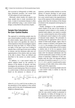 3 Sample Size Considerations for Pharmacoepidemiologic Studies
40
that occurred as ­
infrequently as 0.0001, per-
haps cholestatic jaundice, one would need
315268 subjects in each study group.
Obviously, cohort studies can require very
large sample sizes to study uncommon dis-
eases. A study of uncommon diseases is often
better performed using a case–control study
design, as described in the previous chapter.
­Sample Size Calculations
for Case–Control Studies
The approach to calculating sample sizes for
case–control studies is similar to the approach
for cohort studies. Again, there are five varia-
bles that need to be specified, the values of
which depend on what the investigator expects
from the study (see Table 3.1). Three of these
are alpha, or the type I error one is willing to
tolerate; beta, or the type II error one is willing
to tolerate; and the minimum odds ratio (an
approximation of the relative risk) one wants
to be able to detect. These are defined and
described in the section on cohort studies,
above.
In addition, in a case–control study one
selects subjects based on the presence or
absence of the disease of interest, and then
investigates the prevalence of the exposure of
interest in each study group. This is in contrast
to a cohort study, in which one selects subjects
based on the presence or absence of an
­
exposure, and then studies whether or not the
disease of interest develops in each group.
Therefore, the fourth variable to be specified
for a case–control study is the expected preva-
lence of the exposure in the undiseased control
group, rather than the incidence of the disease
of interest in the unexposed control group of a
cohort study.
Finally, analogous to the consideration in
cohort studies of the ratio of the number of
unexposed control subjects to the number of
exposed study subjects, one needs to consider
in a case–control study the ratio of the number
of undiseased control subjects to the number
of diseased study subjects. The principles in
deciding upon the appropriate ratio to use are
similar in both study designs. Again, there is
rarely a reason to include a ratio greater than
3:1 or 4:1. For example, if one were to design
a study with a two-­
tailed alpha of 0.05 to detect
a relative risk of 2.0 for an exposure which
occurs in 5% of the undiseased control group, a
study with 516 diseased individuals and 516
controls would yield a power of 0.80, or an 80%
chance of detecting a difference of that size.
Studies with the same 516 diseased subjects
and ratios of controls to cases of 1:1, 2:1, 3:1,
4:1, 5:1, 10:1, and 50:1 would result in statis-
tical powers of 0.80, 0.889, 0.916, 0.929, 0.936,
0.949, and 0.959, respectively.
The formula for calculating sample sizes for
a case–control study is similar to that for
cohort studies:
N
p V
Z
K
U U Z p p K V V
1
1
1
1 1 1
2 1 1 /
2
where R, α, β, Z1-­
α, and Z1-­
β are as above, p is
the prevalence of the exposure in the control
group, and K is the ratio of undiseased control
subjects to diseased cases,
U
p
K
K
R
p R
1 1 1
and
V
pR
p R
1 1
.
Again, a series of tables that provide sample
sizes for case–control studies is presented in
the Appendix. In Tables A9 through A12, we
have assumed an alpha (two-­
tailed) of 0.05, a
beta of 0.1 (90% power), and control to case
 