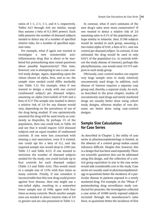 ­Sample Size Calculations for Case Serie﻿ 41
ratios of 1:1, 2:1, 3:1, and 4:1, respectively.
Tables A13 through A16 are similar, except
they assume a beta of 0.2 (80% power). Each
table presents the number of diseased subjects
needed to detect any of a number of specified
relative risks, for a number of specified expo-
sure rates.
For example, what if again one wanted to
investigate a new nonsteroidal anti-­
inflammatory drug that is about to be mar-
keted but premarketing data raised questions
about possible hepatotoxicity? This time,
however, one is attempting to use a case–con-
trol study design. Again, depending upon the
values chosen of alpha, beta, and so on, the
sample sizes needed could differ markedly
(see Table 3.3). For example, what if one
wanted to design a study with one control
(undiseased subject) per diseased subject,
assuming an alpha (two-­
tailed) of 0.05 and a
beta of 0.1? The sample size needed to detect
a relative risk of 2.0 for any disease would
vary, depending on the prevalence of use of
the drug being studied. If one optimistically
assumed the drug will be used nearly as com-
monly as ibuprofen, by perhaps 1% of the
population, then one could look in Table A9
and see that it would require 3210 diseased
subjects and an equal number of undiseased
controls. If one were less concerned with
missing a real association, even if it existed,
one could opt for a beta of 0.2, and the
required sample size would drop to 2398 (see
Table 3.3 and Table A13). If one wanted to
minimize the number of diseased subjects
needed for the study, one could include up to
four controls for each diseased subject
(Table 3.3 and Table A16). This would result
in a sample size of 1370, with four times as
many controls. Finally, if one considers it
inconceivable that this new drug could protect
against liver disease, then one might use a
one-­
tailed alpha, resulting in a somewhat
lower sample size of 1096, again with four
times as many controls. Much smaller sample
sizes are needed to detect relative risks of 4.0
or greater and are also presented in Table 3.3.
In contrast, what if one’s estimates of the
new drug’s sales were more conservative? If
one wanted to detect a relative risk of 2.0
assuming sales to 0.1% of the population, per-
haps similar to tolmetin, then 31588 subjects
would be needed in each group, assuming a
two-­
tailed alpha of 0.05, a beta of 0.1, and one
control per diseased subject. In contrast, if one
estimated the drug would be used in only
0.01% of the population (i.e. in controls with-
out the study disease of interest), perhaps like
phenylbutazone, one would need 315373 sub-
jects in each study group.
Obviously, case–control studies can require
very large sample sizes to study relatively
uncommonly used drugs. In addition, each
disease of interest requires a separate case
group and, thereby, a separate study. As such,
as described in the prior chapter, studies of
uncommonly used drugs and newly marketed
drugs are usually better done using cohort
study designs, whereas studies of rare dis-
eases are better done using case–control
designs.
­Sample Size Calculations
for Case Series
As described in Chapter 2, the utility of case
series in pharmacoepidemiology is limited, as
the absence of a control group makes causal
inference difficult. Despite this, however, this
is a design that has been used repeatedly. There
are scientific questions that can be addressed
using this design, and the collection of a con-
trol group equivalent in size to the case series
would add considerable cost to the study. Case
series are usually used in pharmacoepidemiol-
ogy to quantitate better the incidence of a par-
ticular disease in patients exposed to a newly
marketed drug. For example, in the “Phase 4”
postmarketing drug surveillance study con-
ducted for prazosin, the investigators collected
a case series of 10000 newly exposed subjects
recruited through the manufacturer’s sales
force, to quantitate better the incidence of first
 