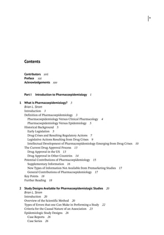 v
Contributors xvii
Preface xxi
Acknowledgements xxv
Part I Introduction to Pharmacoepidemiology 1
1 What is Pharmacoepidemiology? 3
Brian L. Strom
­
Introduction 3
­
Definition of Pharmacoepidemiology 3
Pharmacoepidemiology Versus Clinical Pharmacology 4
Pharmacoepidemiology Versus Epidemiology 5
­
Historical Background 5
Early Legislation 5
Drug Crises and Resulting Regulatory Actions 7
Legislative Actions Resulting from Drug Crises 9
Intellectual Development of Pharmacoepidemiology Emerging from Drug Crises 10
­
The Current Drug Approval Process 13
Drug Approval in the US 13
Drug Approval in Other Countries 14
­
Potential Contributions of Pharmacoepidemiology 15
Supplementary Information 16
New Types of Information Not Available from Premarketing Studies 17
General Contributions of Pharmacoepidemiology 17
Key Points 18
Further Reading 18
2 Study Designs Available for Pharmacoepidemiologic Studies 20
Brian L. Strom
­
Introduction 20
­
Overview of the Scientific Method 20
­
Types of Errors that one Can Make in Performing a Study 22
­
Criteria for the Causal Nature of an Association 23
­
Epidemiologic Study Designs 26
Case Reports 26
Case Series 26
Contents
 
