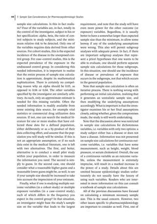 3 Sample Size Considerations for Pharmacoepidemiologic Studies
44
sample size calculations. Is this in fact realis-
tic? Four of the variables are, in fact, totally in
the control of the investigator, subject to his or
her specification: alpha, beta, the ratio of con-
trol subjects to study subjects, and the mini-
mum relative risk to be detected. Only one of
the variables requires data derived from other
sources. For cohort studies, this is the expected
incidence of the disease in the unexposed con-
trol group. For case–control studies, this is the
expected prevalence of the exposure in the
undiseased control group. In considering this
needed information, it is important to realize
that the entire process of sample size calcula-
tion is approximate, despite its mathematical
sophistication. There is certainly no compel-
ling reason why an alpha should be 0.05, as
opposed to 0.06 or 0.04. The other variables
specified by the investigator are similarly arbi-
trary. As such, only an approximate estimate is
needed for this missing variable. Often the
needed information is readily available from
some existing data source, for example vital
statistics or commercial drug utilization data
sources. If not, one can search the medical lit-
erature for one or more studies that have col-
lected these data for a defined population,
either deliberately or as a by-­
product of their
data collecting effort, and assume that the pop-
ulation you will study will be similar. If this is
not an appropriate assumption, or if no such
data exist in the medical literature, one is left
with two alternatives. The first, and better,
alternative is to conduct a small pilot study
within your population, in order to measure
the information you need. The second is sim-
ply to guess. In the second case, one should
consider what a reasonable higher guess and a
reasonable lower guess might be, as well, to see
if your sample size should be increased to take
into account the imprecision of your estimate.
Finally, what if one is studying multiple out-
come variables (in a cohort study) or multiple
exposure variables (in a case–control study),
each of which differs in the frequency you
expect in the control group? In that situation,
an investigator might base the study’s sample
size on the variable that leads to the largest
requirement, and note that the study will have
even more power for the other outcome (or
exposure) variables. Regardless, it is usually
better to have a somewhat larger than expected
sample size than the minimum, to allow some
leeway if any of the underlying assumptions
were wrong. This also will permit subgroup
analyses with adequate power. In fact, if there
are important subgroup analyses that repre-
sent a priori hypotheses that one wants to be
able to evaluate, one should perform separate
sample size calculations for those subgroups.
In this situation, one should use the incidence
of disease or prevalence of exposure that
occurs in the subgroups, not that which occurs
in the general population.
Note that sample size calculation is often an
iterative process. There is nothing wrong with
performing an initial calculation, realizing that
it generates an unrealistic sample size, and
then modifying the underlying assumptions
accordingly. What is important is that the inves-
tigator examines his or her final assumptions
closely, asking whether, given the compromises
made, the study is still worth undertaking.
Note that the discussion above was restricted
to sample size calculations for dichotomous
variables, i.e. variables with only two options: a
study subject either has a disease or does not
have a disease. Information was not presented
on sample size calculations for continuous out-
come variables, i.e. variables that have some
measurement, such as height, weight, blood
pressure, or serum cholesterol. Overall, the use
of a continuous variable as an outcome varia-
ble, unless the measurement is extremely
imprecise, will result in a marked increase in
the power of a study. Details about this are
omitted because epidemiologic studies unfor-
tunately do not usually have the luxury of
using such variables. Readers who are inter-
ested in more information on this can consult
a textbook of sample size calculations.
All of the previous discussions have focused
on calculating a minimum necessary sample
size. This is the usual concern. However, two
other issues specific to pharmacoepidemiology
are important to consider as well. First, one of
 
