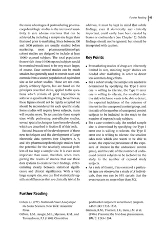   ­Further Readin 45
the main advantages of postmarketing pharma-
coepidemiologic studies is the increased sensi-
tivity to rare adverse reactions that can be
achieved, by including a sample size larger than
that used prior to marketing. Since between 500
and 3000 patients are usually studied before
marketing, most pharmacoepidemiologic
cohort studies are designed to include at least
10000 exposed subjects. The total population
from which these 10000 exposed subjects would
be recruited would need to be very much larger,
of course. Case–control studies can be much
smaller, but generally need to recruit cases and
controls from a source population of equivalent
size as for cohort studies. These are not com-
pletely arbitrary figures, but are based on the
principles described above, applied to the ques-
tions which remain of great importance to
addressinapostmarketingsetting.Nevertheless,
these figures should not be rigidly accepted but
should be reconsidered for each specific study.
Some studies will require fewer subjects, many
will require more. To accumulate these sample
sizes while performing cost-­
effective studies,
several special techniques have been developed,
which are described in Section II of this book.
Second, because of the development of these
new techniques and the development of large
electronic data systems (see Chapters 8, 9,
and 10), pharmacoepidemiologic studies have
the potential for the relatively unusual prob-
lem of too large a sample size. It is even more
important than usual, therefore, when inter-
preting the results of studies that use these
data systems to examine their findings, differ-
entiating clearly between statistical signifi-
cance and clinical significance. With a very
large sample size, one can find statistically sig-
nificant differences that are clinically trivial. In
addition, it must be kept in mind that subtle
findings, even if statistically and clinically
important, could easily have been created by
biases or confounders (see Chapter 2). Subtle
findings should not be ignored, but should be
interpreted with caution.
­
Key Points
●
● Premarketing studies of drugs are inherently
limited in size, meaning larger studies are
needed after marketing in order to detect
less common drug effects.
●
● For a cohort study, the sample size needed is
determined by specifying the Type I error
one is willing to tolerate, the Type II error
one is willing to tolerate, the smallest rela-
tive risk which one wants to be able to detect,
the expected incidence of the outcome of
interest in the unexposed control group, and
the ratio of the number of unexposed control
subjects to be included in the study to the
number of exposed study subjects.
●
● For a case–control study, the needed sample
size is determined by specifying the Type I
error one is willing to tolerate, the Type II
error one is willing to tolerate, the smallest
odds ratio which one wants to be able to
detect, the expected prevalence of the expo-
sure of interest in the undiseased control
group, and the ratio of the number of undis-
eased control subjects to be included in the
study to the number of exposed study
subjects.
●
● As a rule of thumb, if no events of a particu-
lar type are observed in a study of X individ-
uals, then one can be 95% certain that the
event occurs no more often than 3/X.
­
Further Reading
Cohen, J. (1977). Statistical Power Analysis for
the Social Sciences. New York: Academic
Press.
Gifford, L.M., Aeugle, M.E., Myerson, R.M., and
Tannenbaum, P.J. (1980). Cimetidine
postmarket outpatient surveillance program.
JAMA 243: 1532–1535.
Graham, R.M., Thornell, I.R., Gain, J.M. et al.
(1976). Prazosin: the first dose phenomenon.
BMJ 2: 1293–1294.
 