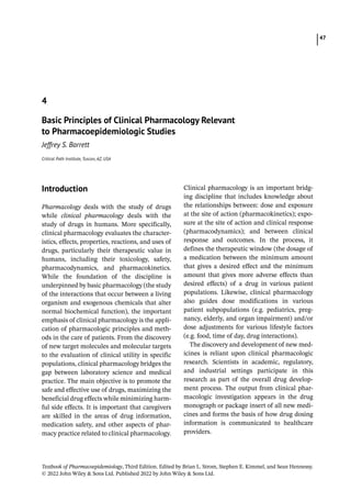 47
Textbook of Pharmacoepidemiology, Third Edition. Edited by Brian L. Strom, Stephen E. Kimmel, and Sean Hennessy.
© 2022 John Wiley  Sons Ltd. Published 2022 by John Wiley  Sons Ltd.
­Introduction
Pharmacology deals with the study of drugs
while clinical pharmacology deals with the
study of drugs in humans. More specifically,
clinical pharmacology evaluates the character-
istics, effects, properties, reactions, and uses of
drugs, particularly their therapeutic value in
humans, including their toxicology, safety,
pharmacodynamics, and pharmacokinetics.
While the foundation of the discipline is
underpinned by basic pharmacology (the study
of the interactions that occur between a living
organism and exogenous chemicals that alter
normal biochemical function), the important
emphasis of clinical pharmacology is the appli-
cation of pharmacologic principles and meth-
ods in the care of patients. From the discovery
of new target molecules and molecular targets
to the evaluation of clinical utility in specific
populations, clinical pharmacology bridges the
gap between laboratory science and medical
practice. The main objective is to promote the
safe and effective use of drugs, maximizing the
beneficial drug effects while minimizing harm-
ful side effects. It is important that caregivers
are skilled in the areas of drug information,
medication safety, and other aspects of phar-
macy practice related to clinical pharmacology.
Clinical pharmacology is an important bridg-
ing discipline that includes knowledge about
the relationships between: dose and exposure
at the site of action (pharmacokinetics); expo-
sure at the site of action and clinical response
(pharmacodynamics); and between clinical
response and outcomes. In the process, it
defines the therapeutic window (the dosage of
a medication between the minimum amount
that gives a desired effect and the minimum
amount that gives more adverse effects than
desired effects) of a drug in various patient
populations. Likewise, clinical pharmacology
also guides dose modifications in various
patient subpopulations (e.g. pediatrics, preg-
nancy, elderly, and organ impairment) and/or
dose adjustments for various lifestyle factors
(e.g. food, time of day, drug interactions).
The discovery and development of new med-
icines is reliant upon clinical pharmacologic
research. Scientists in academic, regulatory,
and industrial settings participate in this
research as part of the overall drug develop-
ment process. The output from clinical phar-
macologic investigation appears in the drug
monograph or package insert of all new medi-
cines and forms the basis of how drug dosing
information is communicated to healthcare
providers.
4
Basic Principles of Clinical Pharmacology Relevant
to Pharmacoepidemiologic Studies
Jeffrey S. Barrett
Critical Path Institute, Tuscon, AZ, USA
 
