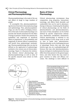 4 Basic Principles of Clinical Pharmacology Relevant to Pharmacoepidemiologic Studies
48
­
Clinical Pharmacology
and Pharmacoepidemiology
Pharmacoepidemiology is the study of the use
and effects of drugs in large numbers of
people.
To accomplish this, pharmacoepidemiol-
ogy borrows from both clinical pharmacology
and epidemiology. Thus, pharmacoepidemi-
ology can also be called a bridging science.
Part of the task of clinical pharmacology is to
provide risk–benefit assessment for the effect
of drugs in patients. Studies that estimate the
probability and magnitude of beneficial
effects in populations, or the probability and
magnitude of adverse effects in populations,
will benefit from epidemiologic methodol-
ogy. Pharmacoepidemiology then can also be
defined as the application of epidemiologic
methods to the content area of clinical phar-
macology. Figure 4.1 illustrates the relation-
ship between clinical pharmacology and
pharmacoepidemiology as well as some of
the specific research areas reliant on both
disciplines.
­
Basics of Clinical
Pharmacology
Clinical pharmacology encompasses drug
composition, drug properties, interactions,
toxicology, and effects (both desirable and
undesirable) that can be used in pharmaco-
therapy of diseases. Underlying the discipline
of clinical pharmacology are the fields of
pharmacokinetics and pharmacodynamics,
and each of these disciplines can be further
defined by specific subprocesses (absorp-
tion, distribution, metabolism, elimination).
Clinical pharmacology is essential to our
understanding of how drugs work as well
as how to guide their administration.
Pharmacotherapy can be challenging because
of physiologic factors that may alter drug
kinetics (age, size, etc.), pathophysiologic dif-
ferences that may alter pharmacodynamics,
disease etiologies in studied patients that may
differ from those present in the general popu-
lation, and other factors that may result in
great variation in safety and efficacy out-
comes. The challenge is more difficult in
PK
Clinical
pharmacology Epidemiology
P
E
PD
• Drug interactions
• Global trends in prescribing
• Generic vs reference utilization
• Management of ADRs
• Screening studies (drug
development)
• Lifestyle effects on drug therapy
• Special population drug therapy
• Equivalence testing
• Spontaneous reporting of safety
CP + PE
Overlap
Pharmacoepidemiology borrows from
both clinical pharmacology and
epidemiology. Thus, pharmacoepide-
miology can also be called a bridging
science spanning both clinical
Paharmacology and epidemiology.
Part of the task of clinical pharmacol-
ogy is to provide a risk-benefit
assessment for the effect of drugs in
patients.
Figure 4.1 Relationship between clinical pharmacology and pharmacoepidemiology, illustrating the
overlapping areas of interest.
 
