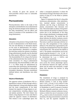 ­Pharmacokinetic﻿ 49
the critically ill given the paucity of
­
well-­
controlled clinical trials in vulnerable
populations.
­
Pharmacokinetics
Pharmacokinetics refers to the study of the
absorption and distribution of an administered
drug, the chemical changes of the substance in
the body (metabolism), and the effects and
routes of excretion of the metabolites of the
drug (elimination).
Absorption
Absorption is the process of drug transfer from
its site of administration to the blood stream.
The rate and efficiency of absorption depend
on the route of administration. For intrave-
nous administration, absorption is complete;
the total dose reaches the systemic circulation.
Drugs administered enterally may be absorbed
by either passive diffusion or active transport.
The bioavailability (F) of a drug is the fraction
of the administered dose that reaches the sys-
temic circulation. If a drug is administered
intravenously, then bioavailability is 100% and
F = 1.0. When drugs are administered by
routes other than intravenous, the bioavailabil-
ity is usually less. Bioavailability is reduced by
incomplete absorption, first-­
pass metabolism
(defined below), and distribution into other
tissues.
Volume of Distribution
The apparent volume of distribution (Vd) is a
hypothetical volume of fluid through which a
drug is dispersed. A drug rarely disperses solely
into the water compartments of the body.
Instead, the majority of drugs disperse to sev-
eral compartments, including adipose tissue
and plasma proteins. The total volume into
which a drug disperses if it were only fluid is
called the apparent volume of distribution.
This volume is not a physiologic space, but
rather a conceptual parameter. It relates the
total amount of drug in the body to the concen-
tration of drug (C) in the blood or plasma:
Vd = Drug/C..
Figure 4.2 represents the fate of a drug after
intravenous administration. After administra-
tion, maximal plasma concentration is
achieved, and the drug is distributed. The
plasma concentration then decreases over
time. This initial alpha (α) phase of drug distri-
bution indicates the decline in plasma concen-
tration due to the distribution of the drug.
Once a drug is distributed, it undergoes metab-
olism and elimination. The second beta (β)
phase indicates the decline in plasma concen-
tration due to drug metabolism and clearance.
The terms A and B are intercepts with the ver-
tical axis. The extrapolation of the β phase
defines B. The dotted line is generated by sub-
tracting the extrapolated line from the original
concentration line. This second line defines α
and A. The plasma concentration can be esti-
mated using the formula: C = Ae −
αt
+Be −
βt
.
The distribution and elimination half lives can
be determined by: t1/2α = 0.693/α and
t1/2β = 0.693/β, respectively.
For drugs in which distribution is homoge-
nous across the various physiologic spaces,
the distinction between the alpha and beta
phase may be subtle and essentially a single
phase best describes the decline in drug
concentration.
Metabolism
The metabolism of drugs is catalyzed by
enzymes, and most reactions follow Michaelis
Menten kinetics: V (rate of drug metabo-
lism) = [((Vmax) (C)/Km)+(C)], where C is the
drug concentration, Vmax is the maximum rate
of metabolism in units of amount of product
over time, typically μmol/min, and Km is the
Michaelis Menten constant (substrate concen-
tration at which the rate of conversion is half
of Vmax) also in units of concentration. In most
situations, the drug concentration is much less
than Km and the equation simplifies to:
 
