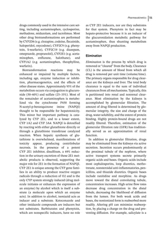 ­Pharmacokinetic﻿ 51
drugs commonly used in the intensive care set-
ting, including acetaminophen, cyclosporine,
methadone, midazolam, and tacrolimus. Most
other drug biotransformations are performed
by CYP2D6 (e.g. clozapine, codeine, flecainide,
haloperidol, oxycodone), CYP2C9 (e.g. pheny-
toin, S-­
warfarin), CYP2C19 (e.g. diazepam,
omeprazole, propranolol), CYP2E1 (e.g. aceta-
minophen, enflurane, halothane), and
CYP1A2 (e.g. acetaminophen, theophylline,
warfarin).
Biotransformation reactions may be
enhanced or impaired by multiple factors,
including age, enzyme induction or inhibi-
tion, pharmacogenetics, and the effects of
other disease states. Approximately 95% of the
metabolism occurs via conjugation to glucuro-
nide (50–60%) and sulfate (25–35%). Most of
the remainder of acetaminophen is metabo-
lized via the cytochrome P450 forming
N-­
acetyl-­
p-­
benzoquinone imine (NAPQI)
thought to be responsible for hepatotoxicity.
This minor but important pathway is cata-
lyzed by CYP 2E1, and to a lesser extent,
CYP 1A2 and CYP 3A4. NAPQI is detoxified
by reacting with either glutathione directly or
through a glutathione transferase catalyzed
reaction. When hepatic synthesis of glu-
tathione is overwhelmed, manifestations of
toxicity appear, producing centrilobular
necrosis. In the presence of a potent
CYP 2E1 inhibitor, disulfiram, a 69% reduc-
tion in the urinary excretion of these 2E1 met-
abolic products is observed, supporting the
major role for 2E1 in the formation of NAPQI.
CYP 2E1 is unique among the CYP gene fami-
lies in an ability to produce reactive oxygen
radicals through a reduction of O2 and is the
only CYP system strongly induced (drug mol-
ecule initiates or enhances the expression of
an enzyme) by alcohol which is itself a sub-
strate (a molecule upon which an enzyme
acts). In addition to alcohol, isoniazid acts as
inducer and a substrate. Ketoconazole and
other imidazole compounds are inducers but
not substrates. Barbiturates and phenytoin,
which are nonspecific inducers, have no role
as CYP 2E1 inducers, nor are they substrates
for that system. Phenytoin in fact may be
hepato-­
protective because it is an inducer of
the glucuronidation metabolic pathway for
acetaminophen, thus shunting metabolism
away from NAPQI production.
Elimination
Elimination is the process by which drug is
removed or “cleared” from the body. Clearance
(CL) is the amount of blood from which all
drug is removed per unit time (volume/time).
The primary organs responsible for drug clear-
ance are the kidneys and liver. The total body
clearance is equal to the sum of individual
clearances from all mechanisms. Typically, this
is partitioned into renal and nonrenal clear-
ance. Most elimination by the kidneys is
accomplished by glomerular filtration. The
amount of drug filtered is determined by glo-
merular integrity, the size and charge of the
drug, water solubility, and the extent of protein
binding. Highly protein-­
bound drugs are not
readily filtered. Therefore, estimation of the
glomerular filtration rate (GFR) has tradition-
ally served as an approximation of renal
function.
In addition to glomerular filtration, drugs
may be eliminated from the kidneys via active
secretion. Secretion occurs predominantly at
the proximal tubule of the nephron, where
active transport systems secrete primarily
organic acids and bases. Organic acids include
most cephalosporins, loop diuretics, metho-
trexate, nonsteroidal anti-­
inflammatories, pen-
icillins, and thiazide diuretics. Organic bases
include ranitidine and morphine. As drugs
move toward the distal convoluting tubule,
concentration increases. High urine flow rates
decrease drug concentration in the distal
tubule, decreasing the likelihood of diffusion
from the lumen. For both weak acids and
bases, the nonionized form is reabsorbed more
readily. Altering pH can minimize reabsorp-
tion, by placing a charge on the drug and pre-
venting diffusion. For example, salicylate is a
 