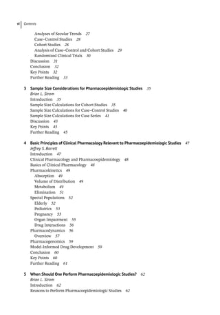 Contents
vi
Analyses of Secular Trends 27
Case–Control Studies 28
Cohort Studies 28
Analysis of Case–Control and Cohort Studies 29
Randomized Clinical Trials 30
­
Discussion 31
­
Conclusion 32
­
Key Points 32
Further Reading 33
3 Sample Size Considerations for Pharmacoepidemiologic Studies 35
Brian L. Strom
­
Introduction 35
­
Sample Size Calculations for Cohort Studies 35
­
Sample Size Calculations for Case–Control Studies 40
­
Sample Size Calculations for Case Series 41
­
Discussion 43
­
Key Points 45
Further Reading 45
4 Basic Principles of Clinical Pharmacology Relevant to Pharmacoepidemiologic Studies 47
Jeffrey S. Barrett
­
Introduction 47
­
Clinical Pharmacology and Pharmacoepidemiology 48
­
Basics of Clinical Pharmacology 48
­
Pharmacokinetics 49
Absorption 49
Volume of Distribution 49
Metabolism 49
Elimination 51
­
Special Populations 52
Elderly 52
Pediatrics 53
Pregnancy 55
Organ Impairment 55
Drug Interactions 56
­
Pharmacodynamics 56
Overview 57
­
Pharmacogenomics 59
­
Model-­
Informed Drug Development 59
­
Conclusion 60
­
Key Points 60
Further Reading 61
5 When Should One Perform Pharmacoepidemiologic Studies? 62
Brian L. Strom
­
Introduction 62
­
Reasons to Perform Pharmacoepidemiologic Studies 62
 