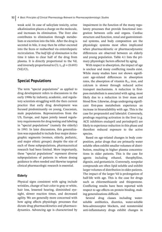 4 Basic Principles of Clinical Pharmacology Relevant to Pharmacoepidemiologic Studies
52
weak acid. In case of salicylate toxicity, urine
alkalinization places a charge on the molecule,
and increases its elimination. The liver also
contributes to elimination through metabo-
lism or excretion into the bile. After the drug is
secreted in bile, it may then be either excreted
into the feces or reabsorbed via enterohepatic
recirculation. The half-­
life of elimination is the
time it takes to clear half of the drug from
plasma. It is directly proportional to the Vd,
and inversely proportional to CL: t1/2β = (0.693)
(Vd)/CL.
­
Special Populations
The term “special populations” as applied to
drug development refers to discussions in the
early 1990s by industry, academic, and regula-
tory scientists struggling with the then current
practice that early drug development was
focused predominantly on young, Caucasian,
male populations. Representatives from the
US, Europe, and Japan jointly issued regula-
tory requirements for drug testing and labeling
in “special populations” (namely the elderly)
in 1993. In later discussions, this generaliza-
tion was expanded to include four major demo-
graphic segments (women, elderly, pediatric,
and major ethnic groups); despite the size of
each of these subpopulations, pharmaceutical
research had been limited. More importantly,
these “special populations” represent diverse
subpopulations of patients in whom dosing
guidance is often needed and likewise targeted
clinical pharmacologic research is essential.
Elderly
Physical signs consistent with aging include
wrinkles, change of hair color to gray or white,
hair loss, lessened hearing, diminished eye-
sight, slower reaction times, and decreased
agility. We are generally more concerned with
how aging affects physiologic processes that
dictate drug pharmacokinetics and pharmaco-
dynamics. Advancing age is characterized by
impairment in the function of the many regu-
latory processes that provide functional inte-
gration between cells and organs. Cardiac
structure and function, renal and gastrointesti-
nal systems, and body composition are the
physiologic systems most often implicated
when pharmacokinetic or pharmacodynamic
differences are observed between an elderly
and young population. Table 4.1 lists the pri-
mary physiologic factors affected by aging.
With respect to absorption, the impact of age
is unclear and many conflicting results exist.
While many studies have not shown signifi-
cant age-­
related differences in absorption
rates, the absorption of vitamin B12, iron, and
calcium is slower through reduced active
transport mechanisms. A reduction in first-­
pass metabolism is associated with aging, most
likely due to a reduction in liver mass and
blood flow. Likewise, drugs undergoing signifi-
cant first-­
pass metabolism experience an
increase in bioavailability with age. This is the
case for propranolol and labetalol. Conversely,
prodrugs requiring activation in the liver (e.g.
ACE inhibitors enalapril and perindopril) are
likely to experience reduction in this phase and
therefore reduced exposure to the active
species.
Based on age-­
related changes in body com-
position, polar drugs that are primarily water
soluble often exhibit smaller volumes of distri-
bution, resulting in higher plasma concentra-
tions in older patients. This is the case for
agents including ethanol, theophylline,
digoxin, and gentamicin. Conversely, nonpolar
compounds are often lipid soluble and exhibit
larger volumes of distribution in older patients.
The impact of the larger Vd is prolongation of
half-­
life with age. This is the case for drugs
such as chlormethiazole and thiopentone.
Conflicting results have been reported with
respect to age effects on protein binding, mak-
ing generalizations difficult.
Several drug classes including water-­
soluble antibiotics, diuretics, water-­
soluble
­
beta-­
adrenoceptor blockers, and nonsteroidal
anti-­
inflammatory drugs exhibit changes in
 