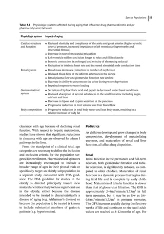 ­Special Population ﻿ 53
­
clearance with age because of declining renal
function. With respect to hepatic metabolism,
studies have shown that significant reductions
in clearance with age are observed for phase I
pathways in the liver.
From the standpoint of a clinical trial, age
categories are necessary to define the inclusion
and exclusion criteria for the population tar-
geted for enrollment. Pharmaceutical sponsors
are increasingly encouraged to include a
broader range of ages in their pivotal trials or
specifically target an elderly subpopulation in
a separate study, consistent with FDA guid-
ance. The FDA guideline for studies in the
elderly is directed principally toward new
molecular entities likely to have significant use
in the elderly, either because the disease
intended to be treated is characteristically a
disease of aging (e.g. Alzheimer’s disease) or
because the population to be treated is known
to include substantial numbers of geriatric
patients (e.g. hypertension).
Pediatrics
As children develop and grow changes in body
composition, development of metabolizing
enzymes, and maturation of renal and liver
function, all affect drug disposition.
Renal
Renal function in the premature and full-­
term
neonate, both glomerular filtration and tubu-
lar secretion, is significantly reduced, as com-
pared to older children. Maturation of renal
function is a dynamic process that begins dur-
ing fetal life and is complete by early child-
hood. Maturation of tubular function is slower
than that of glomerular filtration. The GFR is
approximately 2–4ml/minute/1.73m2
in full
term neonates, but it may be as low as 0.6–
0.8ml/minute/1.73m2
in preterm neonates.
The GFR increases rapidly during the first two
weeks of life and continues to rise until adult
values are reached at 8–12months of age. For
Table 4.1 Physiologic systems affected during aging that influence drug pharmacokinetic and/or
pharmacodynamic behavior.
Physiologic system Impact of aging
Cardiac structure
and function
●
● Reduced elasticity and compliance of the aorta and great arteries (higher systolic
arterial pressure, increased impedance to left ventricular hypertrophy and
interstitial fibrosis)
●
● Decrease in rate of myocardial relaxation
●
● Left ventricle stiffens and takes longer to relax and fill in diastole
●
● Isotonic contraction is prolonged and velocity of shortening reduced
●
● Reduction in intrinsic heart rate and increased sinoatrial node conduction time
Renal system ●
● Renal mass decreases (reduction in number of nephrons)
●
● Reduced blood flow in the afferent arterioles in the cortex
●
● Renal plasma flow and glomerular filtration rate decline
●
● Decrease in ability to concentrate the urine during water deprivation
●
● Impaired response to water loading
Gastrointestinal
system
●
● Secretion of hydrochloric acid and pepsin is decreased under basal conditions
●
● Reduced absorption of several substances in the small intestine including sugar,
calcium and iron
●
● Decrease in lipase and trypsin secretion in the pancreas
●
● Progressive reduction in liver volume and liver blood flow
Body composition ●
● Progressive reduction in total body water and lean body mass, resulting in a
relative increase in body fat
 