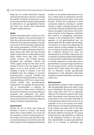4 Basic Principles of Clinical Pharmacology Relevant to Pharmacoepidemiologic Studies
54
drugs that are renally eliminated, impaired
renal function decreases clearance, increasing
the half-­
life. Therefore, for drugs that are pri-
marily eliminated by the kidney, dosing should
be performed in an age-­
appropriate fashion
that takes into account both maturational
changes in kidney function.
Hepatic
Hepatic biotransformation reactions are sub-
stantially reduced in the neonatal period. At
birth, the cytochrome p450 system is 28% that
of the adult.The expression of phase I enzymes
such as the P-­
450 cytochromes changes mark-
edly during development. CYP3A7, the pre-
dominant CYP isoform expressed in fetal liver,
peaks shortly after birth and then declines
rapidly to levels that are undetectable in most
adults. Within hours after birth, CYP2E1
activity increases, and CYP2D6 becomes
detectable soon thereafter. CYP3A4 and
CYP2C appear during the first week of life,
whereas CYP1A2 is the last hepatic CYP to
appear, at one to three months of life. The
ontogeny of phase II enzymes is less well
established than the ontogeny of reactions
involving phase I enzymes. Available data
indicate that the individual isoforms of glucu-
ronosyltransferase (UGT) have unique matu-
rational profiles with pharmacokinetic
consequences. For example, the glucuronida-
tion of acetaminophen (a substrate for
UGT1A6 and, to a lesser extent, UGT1A9) is
decreased in newborns and young children as
compared with adolescents and adults.
Glucuronidation of morphine (a UGT2B7 sub-
strate) can be detected in premature infants as
young as 24weeks of gestational age.
Gastrointestinal
Overall, the rate at which most drugs are
absorbed is slower in neonates and young
infants than in older children. As a result, the
time required to achieve maximal plasma lev-
els is longer in the very young. The effect of age
on enteral absorption is not uniform and is dif-
ficult to predict. Gastric emptying and intestinal
motility are the primary determinants of the
rate at which drugs are presented to and dis-
persed along the mucosal surface of the small
intestine. At birth, the coordination of antral
contractions improves, resulting in a marked
increase in gastric emptying during the first
week of life. Similarly, intestinal motor activity
matures throughout early infancy, with conse-
quent increases in the frequency, amplitude,
and duration of propagating contractions.
Changes in the intraluminal pH in different
segments of the gastrointestinal tract can
directly affect both the stability and the degree
of ionization of a drug, thus influencing the
relative amount of drug available for absorp-
tion. During the neonatal period, intragastric
pH is relatively elevated (4). Thus, oral
administration of acid-­
labile compounds such
as penicillin G produces greater bioavailability
in neonates than in older infants and children.
In contrast, drugs that are weak acids, such as
phenobarbital, may require larger oral doses in
the very young in order to achieve therapeutic
plasma levels. Other factors that impact the
rate of absorption include age-­
associated
development of villi, splanchnic blood flow,
changes in intestinal microflora, and intestinal
surface area.
Body Composition
Age-­
dependent changes in body composition
alter the physiologic spaces into which a drug
may be distributed. The percent of total body
water drops from about 85% in premature
infants to 75% in full-­
term infants to 60% in the
adult. Extracellular water decreases from 45%
in the infant to 25% in the adult. Total body fat
in the premature infant can be as low as 1%, as
compared to 15% in the normal, term infant.
Many drugs are less bound to plasma proteins
in the neonate and infant than in the older
child. Limited data in neonates suggest that
the passive diffusion of drugs into the central
nervous system is age dependent, as reflected
by the progressive increase in the ratios of
brain phenobarbital to plasma phenobarbital
from 28 to 39weeks of gestational age,
 