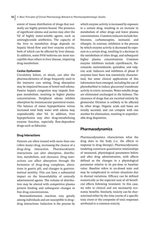 4 Basic Principles of Clinical Pharmacology Relevant to Pharmacoepidemiologic Studies
56
extent of tissue distribution of drugs that nor-
mally are highly protein-­
bound. The presence
of significant edema and ascites may alter the
Vd of highly water-­
soluble agents, such as
aminoglycoside antibiotics. The capacity of
the liver to metabolize drugs depends on
hepatic blood flow and liver enzyme activity,
both of which can be affected by liver disease.
In addition, some P450 isoforms are more sus-
ceptible than others to liver disease, impairing
drug metabolism.
Cardiac Dysfunction
Circulatory failure, or shock, can alter the
pharmacokinetics of drugs frequently used in
the intensive care setting. Drug absorption
may be impaired because of bowel wall edema.
Passive hepatic congestion may impede first-­
pass metabolism, resulting in higher plasma
concentrations. Peripheral edema inhibits
absorption by intramuscular parenteral routes.
The balance of tissue hypoperfusion versus
increased total body water with edema may
unpredictably alter Vd. In addition, liver
hypoperfusion may alter drug-­
metabolizing
enzyme function, especially flow-­
dependent
drugs such as lidocaine.
Drug Interactions
Patients are often treated with more than one
(often many) drug, increasing the chance of a
drug–drug interaction. Pharmacokinetic
interactions can alter absorption, distribu-
tion, metabolism, and clearance. Drug inter-
actions can affect absorption through the
formation of drug–drug complexes, altera-
tions in gastric pH, and changes in gastroin-
testinal motility. This can have a substantial
impact on the bioavailability of enterally
administered agents. The volume of distribu-
tion may be altered with competitive plasma
protein binding and subsequent changes in
free drug concentrations.
Biotransformation reactions vary greatly
among individuals and are susceptible to drug–
drug interactions. Induction is the ­
process by
which enzyme activity is increased by exposure
to a certain drug, resulting in an increase in
metabolism of other drugs and lower plasma
concentrations. Common inducers include bar-
biturates, carbamezapine, isoniazid, and
rifampin. In contrast, inhibition is the process
by which enzyme activity is decreased by expo-
sure to a certain drug, resulting in a decrease in
the metabolism of other drugs, and subsequent
higher plasma concentrations. Common
enzyme inhibitors include ciprofloxacin, flu-
conazole, metronidazole, quinidine, and valp-
roic acid. Inducers and inhibitors of phase II
enzymes have been less extensively character-
ized, but some clinical applications of this
information have emerged, including the use of
phenobarbital to induce glucuronyl transferase
activity in icteric neonates. Water-­
soluble drugs
are eliminated unchanged in the kidneys. The
clearance of drugs that are excreted entirely by
glomerular filtration is unlikely to be affected
by other drugs. Organic acids and bases are
renally secreted, and can compete with one
another for elimination, resulting in unpredict-
able drug disposition.
­
Pharmacodynamics
Pharmacodynamics characterizes what the
drug does to the body (i.e. the effects or
response to drug therapy). Pharmacodynamic
modeling constructs quantitative relationships
of measured, physiological parameters before
and after drug administration, with effects
defined as the changes in a physiological
parameter relative to its pre-­
dose or baseline
value. Baseline refers to un-­
dosed state and
may be complicated in certain situations due
to diurnal variations. Efficacy can be defined
numerically as the expected sum of all benefi-
cial effects following treatment. In this case,
we refer to clinical and not necessarily eco-
nomic benefits. Similarly, toxicity can be char-
acterized either by the time course of a specific
toxic event or the composite of toxic responses
attributed to a common toxicity.
 