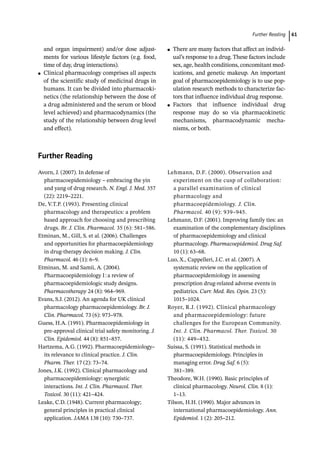  ­Further Readin 61
and organ impairment) and/or dose adjust-
ments for various lifestyle factors (e.g. food,
time of day, drug interactions).
●
● Clinical pharmacology comprises all aspects
of the scientific study of medicinal drugs in
humans. It can be divided into pharmacoki-
netics (the relationship between the dose of
a drug administered and the serum or blood
level achieved) and pharmacodynamics (the
study of the relationship between drug level
and effect).
●
● There are many factors that affect an individ-
ual’s response to a drug. These factors include
sex, age, health conditions, concomitant med-
ications, and genetic makeup. An important
goal of pharmacoepidemiology is to use pop-
ulation research methods to characterize fac-
tors that influence individual drug response.
●
● Factors that influence individual drug
response may do so via pharmacokinetic
mechanisms, pharmacodynamic mecha-
nisms, or both.
­
Further Reading
Avorn, J. (2007). In defense of
pharmacoepidemiology – embracing the yin
and yang of drug research. N. Engl. J. Med. 357
(22): 2219–2221.
De, V.T.P. (1993). Presenting clinical
pharmacology and therapeutics: a problem
based approach for choosing and prescribing
drugs. Br. J. Clin. Pharmacol. 35 (6): 581–586.
Etminan, M., Gill, S. et al. (2006). Challenges
and opportunities for pharmacoepidemiology
in drug-­
therapy decision making. J. Clin.
Pharmacol. 46 (1): 6–9.
Etminan, M. and Samii, A. (2004).
Pharmacoepidemiology I:a review of
pharmacoepidemiologic study designs.
Pharmacotherapy 24 (8): 964–969.
Evans, S.J. (2012). An agenda for UK clinical
pharmacology pharmacoepidemiology. Br. J.
Clin. Pharmacol. 73 (6): 973–978.
Guess, H.A. (1991). Pharmacoepidemiology in
pre-­
approval clinical trial safety monitoring. J.
Clin. Epidemiol. 44 (8): 851–857.
Hartzema, A.G. (1992). Pharmacoepidemiology–
its relevance to clinical practice. J. Clin.
Pharm. Ther. 17 (2): 73–74.
Jones, J.K. (1992). Clinical pharmacology and
pharmacoepidemiology: synergistic
interactions. Int. J. Clin. Pharmacol. Ther.
Toxicol. 30 (11): 421–424.
Leake, C.D. (1948). Current pharmacology;
general principles in practical clinical
application. JAMA 138 (10): 730–737.
Lehmann, D.F. (2000). Observation and
experiment on the cusp of collaboration:
a parallel examination of clinical
pharmacology and
pharmacoepidemiology. J. Clin.
Pharmacol. 40 (9): 939–945.
Lehmann, D.F. (2001). Improving family ties: an
examination of the complementary disciplines
of pharmacoepidemiology and clinical
pharmacology. Pharmacoepidemiol. Drug Saf.
10 (1): 63–68.
Luo, X., Cappelleri, J.C. et al. (2007). A
systematic review on the application of
pharmacoepidemiology in assessing
prescription drug-­
related adverse events in
pediatrics. Curr. Med. Res. Opin. 23 (5):
1015–1024.
Royer, R.J. (1992). Clinical pharmacology
and pharmacoepidemiology: future
challenges for the European Community.
Int. J. Clin. Pharmacol. Ther. Toxicol. 30
(11): 449–452.
Suissa, S. (1991). Statistical methods in
pharmacoepidemiology. Principles in
managing error. Drug Saf. 6 (5):
381–389.
Theodore, W.H. (1990). Basic principles of
clinical pharmacology. Neurol. Clin. 8 (1):
1–13.
Tilson, H.H. (1990). Major advances in
international pharmacoepidemiology. Ann.
Epidemiol. 1 (2): 205–212.
 