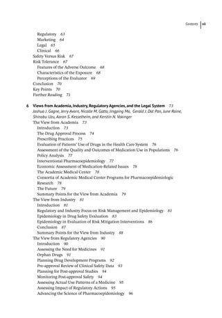 Contents vii
Regulatory 63
Marketing 64
Legal 65
Clinical 66
­
Safety Versus Risk 67
­
Risk Tolerance 67
Features of the Adverse Outcome 68
Characteristics of the Exposure 68
Perceptions of the Evaluator 69
­
Conclusion 70
­
Key Points 70
Further Reading 71
6 Views from Academia, Industry, Regulatory Agencies, and the Legal System 73
Joshua J. Gagne, Jerry Avorn, Nicolle M. Gatto, Jingping Mo, Gerald J. Dal Pan, June Raine,
Shinobu Uzu, Aaron S. Kesselheim, and Kerstin N. Vokinger
­
The View from Academia 73
Introduction 73
The Drug Approval Process 74
Prescribing Practices 75
Evaluation of Patients’ Use of Drugs in the Health Care System 76
Assessment of the Quality and Outcomes of Medication Use in Populations 76
Policy Analysis 77
Interventional Pharmacoepidemiology 77
Economic Assessment of Medication-­
Related Issues 78
The Academic Medical Center 78
Consortia of Academic Medical Center Programs for Pharmacoepidemiologic
Research 78
The Future 79
Summary Points for the View from Academia 79
­
The View from Industry 81
Introduction 81
Regulatory and Industry Focus on Risk Management and Epidemiology 81
Epidemiology in Drug Safety Evaluation 83
Epidemiology in Evaluation of Risk Mitigation Interventions 86
Conclusion 87
Summary Points for the View from Industry 88
­
The View from Regulatory Agencies 90
Introduction 90
Assessing the Need for Medicines 91
Orphan Drugs 91
Planning Drug Development Programs 92
Pre-­
approval Review of Clinical Safety Data 93
Planning for Post-­
approval Studies 94
Monitoring Post-­
approval Safety 94
Assessing Actual Use Patterns of a Medicine 95
Assessing Impact of Regulatory Actions 95
Advancing the Science of Pharmacoepidemiology 96
 