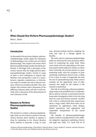 Textbook of Pharmacoepidemiology, Third Edition. Edited by Brian L. Strom, Stephen E. Kimmel, and Sean Hennessy.
© 2022 John Wiley  Sons Ltd. Published 2022 by John Wiley  Sons Ltd.
62
­Introduction
As discussed in the previous chapters, pharma-
coepidemiologic studies apply the techniques
of epidemiology to the content area of clinical
pharmacology. This chapter will review when
pharmacoepidemiologic studies should be per-
formed. It will begin with a discussion of the
various reasons why one might perform phar-
macoepidemiologic studies. Central to many
of these is one’s willingness to tolerate risk.
Whether one’s perspective is that of a manu-
facturer, regulator, academician, or clinician,
one needs to consider the risk of adverse reac-
tions, which one considers tolerable. Thus, this
chapter will continue with a discussion of the
difference between safety and risk. It will con-
clude with a discussion of the determinants of
one’s tolerance of risk.
­
Reasons to Perform
Pharmacoepidemiologic
Studies
The decision to conduct a pharmacoepidemio-
logic study can be viewed as similar to the reg-
ulatory decision about whether to approve a
drug for marketing or the clinical decision
about whether to prescribe a drug. In each
case, decision-­
making involves weighing the
costs and risks of a therapy against its
benefits.
The main costs of a pharmacoepidemiologic
study are obviously the costs (monetary, effort,
time) of conducting the study itself. These
costs clearly will vary, depending on the ques-
tions posed and the approach chosen to answer
them. Generally, the cost per patient in a post-
marketing study, with the exception of post-
marketing randomized clinical trials, is likely
to be at least an order of magnitude less than
the cost of a premarketing study. Other costs to
consider are the opportunity costs of other
research that might be left undone if this
research is performed.
One risk of conducting a pharmacoepidemi-
ologic study is the possibility that it could iden-
tify an adverse outcome as associated with the
drug under investigation when in fact the drug
does not cause this adverse outcome. Another
risk is that it could provide false reassurances
about a drug’s safety. Both these risks can be
minimized by appropriate study designs,
skilled researchers, and appropriate and
responsible interpretation of the results
obtained.
The benefits of pharmacoepidemiologic
studies could be conceptualized in four differ-
ent categories: regulatory, marketing, clinical,
and legal (see Table 5.1). Each will be of
5
When Should One Perform Pharmacoepidemiologic Studies?
Brian L. Strom
Rutgers Biomedical and Health Sciences, Newark, NJ, USA
 