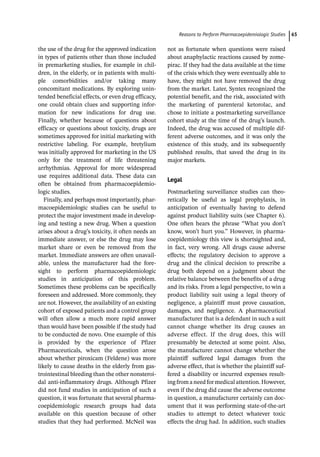 ­Reasons to Perform Pharmacoepidemiologic Studie﻿ 65
the use of the drug for the approved indication
in types of patients other than those included
in premarketing studies, for example in chil-
dren, in the elderly, or in patients with multi-
ple comorbidities and/or taking many
concomitant medications. By exploring unin-
tended beneficial effects, or even drug efficacy,
one could obtain clues and supporting infor-
mation for new indications for drug use.
Finally, whether because of questions about
efficacy or questions about toxicity, drugs are
sometimes approved for initial marketing with
restrictive labeling. For example, bretylium
was initially approved for marketing in the US
only for the treatment of life threatening
arrhythmias. Approval for more widespread
use requires additional data. These data can
often be obtained from pharmacoepidemio-
logic studies.
Finally, and perhaps most importantly, phar-
macoepidemiologic studies can be useful to
protect the major investment made in develop-
ing and testing a new drug. When a question
arises about a drug’s toxicity, it often needs an
immediate answer, or else the drug may lose
market share or even be removed from the
market. Immediate answers are often unavail-
able, unless the manufacturer had the fore-
sight to perform pharmacoepidemiologic
studies in anticipation of this problem.
Sometimes these problems can be specifically
foreseen and addressed. More commonly, they
are not. However, the availability of an existing
cohort of exposed patients and a control group
will often allow a much more rapid answer
than would have been possible if the study had
to be conducted de novo. One example of this
is provided by the experience of Pfizer
Pharmaceuticals, when the question arose
about whether piroxicam (Feldene) was more
likely to cause deaths in the elderly from gas-
trointestinal bleeding than the other nonsteroi-
dal anti-­
inflammatory drugs. Although Pfizer
did not fund studies in anticipation of such a
question, it was fortunate that several pharma-
coepidemiologic research groups had data
available on this question because of other
studies that they had performed. McNeil was
not as fortunate when questions were raised
about anaphylactic reactions caused by zome-
pirac. If they had the data available at the time
of the crisis which they were eventually able to
have, they might not have removed the drug
from the market. Later, Syntex recognized the
potential benefit, and the risk, associated with
the marketing of parenteral ketorolac, and
chose to initiate a postmarketing surveillance
cohort study at the time of the drug’s launch.
Indeed, the drug was accused of multiple dif-
ferent adverse outcomes, and it was only the
existence of this study, and its subsequently
published results, that saved the drug in its
major markets.
Legal
Postmarketing surveillance studies can theo-
retically be useful as legal prophylaxis, in
anticipation of eventually having to defend
against product liability suits (see Chapter 6).
One often hears the phrase “What you don’t
know, won’t hurt you.” However, in pharma-
coepidemiology this view is shortsighted and,
in fact, very wrong. All drugs cause adverse
effects; the regulatory decision to approve a
drug and the clinical decision to prescribe a
drug both depend on a judgment about the
relative balance between the benefits of a drug
and its risks. From a legal perspective, to win a
product liability suit using a legal theory of
negligence, a plaintiff must prove causation,
damages, and negligence. A pharmaceutical
manufacturer that is a defendant in such a suit
cannot change whether its drug causes an
adverse effect. If the drug does, this will
presumably be detected at some point. Also,
the manufacturer cannot change whether the
plaintiff suffered legal damages from the
adverse effect, that is whether the plaintiff suf-
fered a disability or incurred expenses result-
ingfromaneedformedicalattention.However,
even if the drug did cause the adverse outcome
in question, a manufacturer certainly can doc-
ument that it was performing state-­
of-­
the-­
art
studies to attempt to detect whatever toxic
effects the drug had. In addition, such studies
 
