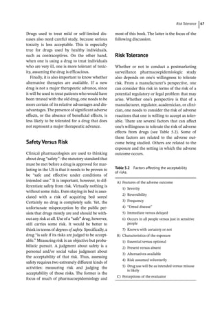 ­Risk Toleranc ﻿ 67
Drugs used to treat mild or self-­
limited dis-
eases also need careful study, because serious
toxicity is less acceptable. This is especially
true for drugs used by healthy individuals,
such as contraceptives. On the other hand,
when one is using a drug to treat individuals
who are very ill, one is more tolerant of toxic-
ity, assuming the drug is efficacious.
Finally, it is also important to know whether
alternative therapies are available. If a new
drug is not a major therapeutic advance, since
it will be used to treat patients who would have
been treated with the old drug, one needs to be
more certain of its relative advantages and dis-
advantages.The presence of significant adverse
effects, or the absence of beneficial effects, is
less likely to be tolerated for a drug that does
not represent a major therapeutic advance.
­
Safety Versus Risk
Clinical pharmacologists are used to thinking
about drug “safety”: the statutory standard that
must be met before a drug is approved for mar-
keting in the US is that it needs to be proven to
be “safe and effective under conditions of
intended use.” It is important, however, to dif-
ferentiate safety from risk. Virtually nothing is
without some risks. Even staying in bed is asso-
ciated with a risk of acquiring bed sores!
Certainly no drug is completely safe. Yet, the
unfortunate misperception by the public per-
sists that drugs mostly are and should be with-
out any risk at all. Use of a “safe” drug, however,
still carries some risk. It would be better to
think in terms of degrees of safety. Specifically, a
drug “is safe if its risks are judged to be accept-
able.” Measuring risk is an objective but proba-
bilistic pursuit. A judgment about safety is a
personal and/or social value judgment about
the acceptability of that risk. Thus, assessing
safety requires two extremely different kinds of
activities: measuring risk and judging the
acceptability of those risks. The former is the
focus of much of ­
pharmacoepidemiology and
most of this book. The latter is the focus of the
following discussion.
­
Risk Tolerance
Whether or not to conduct a postmarketing
surveillance pharmacoepidemiologic study
also depends on one’s willingness to tolerate
risk. From a manufacturer’s perspective, one
can consider this risk in terms of the risk of a
potential regulatory or legal problem that may
arise. Whether one’s perspective is that of a
manufacturer, regulator, academician, or clini-
cian, one needs to consider the risk of adverse
reactions that one is willing to accept as toler-
able. There are several factors that can affect
one’s willingness to tolerate the risk of adverse
effects from drugs (see Table 5.2). Some of
these factors are related to the adverse out-
come being studied. Others are related to the
exposure and the setting in which the adverse
outcome occurs.
Table 5.2 Factors affecting the acceptability
of risks.
A) Features of the adverse outcome
1) Severity
2) Reversibility
3) Frequency
4) “Dread disease”
5) Immediate versus delayed
6) Occurs in all people versus just in sensitive
people
7) Known with certainty or not
B) Characteristics of the exposure
1) Essential versus optional
2) Present versus absent
3) Alternatives available
4) Risk assumed voluntarily
5) Drug use will be as intended versus misuse
is likely
C) Perceptions of the evaluator
 