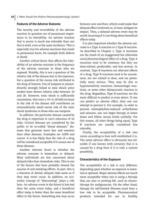 5 When Should One Perform Pharmacoepidemiologic Studies?
68
Features of the Adverse Outcome
The severity and reversibility of the adverse
reaction in question are of paramount impor-
tance to its tolerability. An adverse reaction
that is severe is much less tolerable than one
that is mild, even at the same incidence. This is
especially true for adverse reactions that result
in permanent harm, for example birth defects
or death.
Another critical factor that affects the toler-
ability of an adverse outcome is the frequency
of the adverse outcome in those who are
exposed. Notably, this is not a question of the
relative risk of the disease due to the exposure,
but a question of the excess risk attributed to
the drug of interest. Use of tampons is extraor-
dinarily strongly linked to toxic shock: prior
studies have shown relative risks between 10
and 20. However, toxic shock is sufficiently
uncommon, that even a 10-­to 20-­
fold increase
in the risk of the disease still contributes an
extraordinarily small excess risk of the toxic
shock syndrome in those who use tampons.
In addition, the particular disease caused by
the drug is important to one’s tolerance of its
risks. Certain diseases are considered by the
public to be so-­
called “dread diseases,” dis-
eases that generate more fear and emotion
than other diseases. Examples are AIDS and
cancer. It is less likely that the risk of a drug
will be considered acceptable if it causes one of
these diseases.
Another relevant factor is whether the
adverse outcome is immediate or delayed.
Most individuals are less concerned about
delayed risks than immediate risks. This is one
of the factors that have probably slowed the
success of anti-­
smoking efforts. In part, this is
a function of denial; delayed risks seem as if
they may never occur. In addition, an eco-
nomic concept of “discounting” plays a role
here. An adverse event in the future is less bad
than the same event today, and a beneficial
effect today is better than the same beneficial
effect in the future. Something else may occur
between now and then, which could make that
delayed effect irrelevant or, at least, mitigate its
impact. Thus, a delayed adverse event may be
worth incurring if it can bring about beneficial
effects today.
It is also important whether the adverse out-
come is a Type A reaction or a Type B reaction.
As described in Chapter 1, Type A reactions
are the result of an exaggerated but otherwise
usual pharmacological effect of a drug. Type A
reactions tend to be common, but they are
dose-­
related, predictable, and less serious. In
contrast, Type B reactions are aberrant effects
of a drug. Type B reactions tend to be uncom-
mon, are not related to dose, and are poten-
tially more serious. They may be due to
hypersensitivity reactions, immunologic reac-
tions, or some other idiosyncratic reaction to
the drug. Regardless, Type B reactions are the
more difficult to predict or even detect. If one
can predict an adverse effect, then one can
attempt to prevent it. For example, in order to
prevent aminophylline-­
induced arrhythmias
and seizures, one can begin therapy at lower
doses and follow serum levels carefully. For
this reason, all other things being equal, Type
B reactions are usually considered less
tolerable.
Finally, the acceptability of a risk also
­
varies according to how well established it is.
The same adverse effect is obviously less tol-
erable if one knows with certainty that it is
caused by a drug than if it is only a remote
possibility.
Characteristics of the Exposure
The acceptability of a risk is very different,
depending upon whether an exposure is essen-
tial or optional. Major adverse effects are much
more acceptable when one is using a therapy
that can save or prolong life, such as chemo-
therapy for malignancies. On the other hand,
therapy for self-­
limited illnesses must have a
low risk to be acceptable. Pharmaceutical
products intended for use in healthy
 