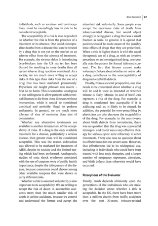 ­Risk Toleranc ﻿ 69
­
individuals, such as vaccines and contracep-
tives, must be exceedingly low in risk to be
considered acceptable.
The acceptability of a risk is also dependent
on whether the risk is from the presence of a
treatment or its absence. One could conceptu-
alize deaths from a disease that can be treated
by a drug that is not yet on the market as an
adverse effect from the absence of treatment.
For example, the six-­
year delay in introducing
beta-­
blockers into the US market has been
blamed for resulting in more deaths than all
recent adverse drug reactions combined. As a
society, we are much more willing to accept
risks of this type than risks from the use of a
drug that has been marketed prematurely.
Physicians are taught primum non nocere –
first do no harm. This is somewhat analogous
to our willingness to allow patients with termi-
nal illnesses to die from these illnesses without
intervention, while it would be considered
unethical and probably illegal to perform
euthanasia. In general, we are much more
­
tolerant of sins of omission than sins of
commission.
Whether any alternative treatments are
available is another determinant of the accept-
ability of risks. If a drug is the only available
treatment for a disease, particularly a serious
disease, then greater risks will be considered
acceptable. This was the reason zidovudine
was allowed to be marketed for treatment of
AIDS, despite its toxicity and the limited test-
ing which had been performed. Analogously,
studies of toxic shock syndrome associated
with the use of tampons were of public health
importance, despite the infrequency of the dis-
ease, because consumers could choose among
other available tampons that were shown to
carry different risks.
Whether a risk is assumed voluntarily is also
important to its acceptability. We are willing to
accept the risk of death in automobile acci-
dents more than the much smaller risk of
death in airline accidents, because we control
and understand the former and accept the
attendant risk voluntarily. Some people even
accept the enormous risks of death from
tobacco-­
related disease, but would object
strongly to being given a drug that was a small
fraction as toxic. In general, it is agreed that
patients should be made aware of the possibly
toxic effects of drugs that they are prescribed.
When a risk is higher than it is with the usual
therapeutic use of a drug, as with an invasive
procedure or an investigational drug, one usu-
ally asks the patient for formal informed con-
sent. The fact that fetuses cannot make
voluntary choices about whether or not to take
a drug contributes to the unacceptability of
drug-­
induced birth defects.
Finally, from a societal perspective, one also
needs to be concerned about whether a drug
will be and is used as intended or whether
misuse is likely. Misuse, in and of itself, can
represent a risk of the drug. For example, a
drug is considered less acceptable if it is
addicting and, so, is likely to be abused. In
addition, the potential for over-­
prescribing by
physicians can also decrease the acceptability
of the drug. For example, in the controversy
about birth defects from isotretinoin, there
was no question that the drug was a powerful
teratogen, and that it was a very effective ther-
apy for serious cystic acne refractory to other
treatments. There also was no question about
its effectiveness for less severe acne. However,
that effectiveness led to its widespread use,
including in individuals who could have been
treated with less toxic therapies, and a larger
number of pregnancy exposures, abortions,
and birth defects than otherwise would have
occurred.
Perceptions of the Evaluator
Finally, much depends ultimately upon the
perceptions of the individuals who are mak-
ing the decision about whether a risk is
acceptable. In the US, there have been more
than a million deaths from traffic accidents
over the past 30years; tobacco-­
related
 