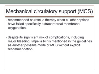 Mechanical circulatory support (MCS)
• recommended as rescue therapy when all other options
have failed specifically extracorporeal membrane
oxygenation.
• despite its significant risk of complications, including
major bleeding. Impella RP is mentioned in the guidelines
as another possible mode of MCS without explicit
recommendation.
 