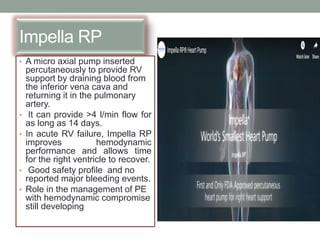 Impella RP
• A micro axial pump inserted
percutaneously to provide RV
support by draining blood from
the inferior vena cava and
returning it in the pulmonary
artery.
• It can provide >4 l/min flow for
as long as 14 days.
• In acute RV failure, Impella RP
improves hemodynamic
performance and allows time
for the right ventricle to recover.
• Good safety profile and no
reported major bleeding events.
• Role in the management of PE
with hemodynamic compromise
still developing
 