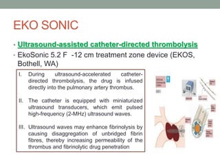 EKO SONIC
• Ultrasound-assisted catheter-directed thrombolysis
• EkoSonic 5.2 F -12 cm treatment zone device (EKOS,
Bothell, WA)
I. During ultrasound-accelerated catheter-
directed thrombolysis, the drug is infused
directly into the pulmonary artery thrombus.
II. The catheter is equipped with miniaturized
ultrasound transducers, which emit pulsed
high-frequency (2-MHz) ultrasound waves.
III. Ultrasound waves may enhance fibrinolysis by
causing disaggregation of unbridged fibrin
fibres, thereby increasing permeability of the
thrombus and fibrinolytic drug penetration
 